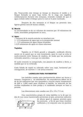 día. Trascurrido este tiempo se tiempo se desarma el molde y el
bloque formado se pone bajo techo. Se le riega con regadera
cotidianamente durante dos semanas, teniendo cuidado de que el
agua resbale sobre el bloque para lo cual se le pone inclinado.
Después de dos semanas si el bloque no presenta sino
ligeras grietas será de buena calidad,
b) Mezcla
La recomendada es de un volumen de cemento por 10 volúmenes de
suelo, mezclados prolijamente en seco,
c) Agua:
1 volumen de la mezcla anterior se mezclará con:
1- 1/2 volúmenes de agua que es la proporcidn normal
1 – 1/4 volúmenes de agua climas húmedos
1-3/4 volúmenes de agua en clima calurosos
Tapiales:
Tapiales es el block grande y alargado, moldeado directa
mente en la pared que se esta levantando, para lo cual se echa el
suelo-cemento entre formas de madera, de modo que las junturas
verticales amarren, o sea que no coincidan.
El suelo cemento es compactado, con pisones de madera o fierro, a
medida que se va vertiendo.
Cada hilada de tapial va colocada sobre una capa, horizontal por
consiguiente, de mortero 1:1 de arena-cemento.
LADRILLOS PARA PAVIMENTOS
Los ladrillos usados para pavimentación deben ser duros y
tenaces, compactos y no absorbentes. Su manufactura difiere de la
de de los ordinarios que son quemados a mucha mayor temperatura
de 800 a 1,000 como para vitrificar el ladrillo. La selección de las
arcillas empleadas es más prolija y el moldeado siempre se hace a
presión.
Las dimensiones más usadas son 23 x 10 x 7.5 cm
Una característica propia de estos ladrillos es la de que en
dos de sus caras transversales presentan al piso, presentan salientes
de altura igual al espesor provisto para
las junturas, a fin de que éstas resulten
uniformes, y el conjunto una vez puestos
 