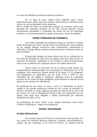 en obra los ladrillos presenten aspecto armónico.
En el país se han usado estos ladrillos pera cubrir
pequeñas áreas, sobre todo por razones industriales ó estéticas; pero
nunca se les ha fabricado entre nosotros.
En la ciudad de Piura el pavimento antiguo de muchas calles está
formado por ladrillos macizos, de los que hemos llamado chicos
fuertemente quemados y colocados de canto Se les ha empleado
también en la pavimentación de patios interiores, atrios de iglesias.
TUBOS VIDRIADOS DE CERÁMICA
Los tubos vidriados de cerámica como su nombre lo indica
están formados por barro cocido hasta la vitrificación; pero además
se les agrega alguna sustancia para barnizarlos, esmaltarlos o
vidriarlos al fuego. Entre nosotros corrientemente se llaman tubos de
gres cerámica.
El principal empleo de estos tubos está en su utilización en
las redes de desagüe de toda clase de aguas; pero por tratar se de un
material de óptimas cualidades se les utiliza en otras Instalaciones,
tales como la defensa de cualquier género de cables eléctricas.
Estos tubos, al contrario de los de barro cocido deben ser
completamente impermeables. Se construyen en diámetros de 4 a 36
pulgadas, Sus espesores Varían desde 9/16 hasta 2-1/2 pulgadas.
Las longitudes m empleadas son de 0.60, 0.75 y 0.90 m. Los
enchufes son de espiga y campana. Algunas veces la superficie
exterior de los tubos se hace poligonal, para facilitar el asiento de las
pinas en los solados de albañilería.
El moldeado de los tubos se hace a mi1 y el horneado en forma
similar a los demás productos cerámicos. En cuanto al vidriado, se
obtiene echando al ruego algunas paradas de cloruro de so dio o sal
de cocina, la cual al volatilizarse forma sobre las superficies de las
piezas una capa muy delgada y sólida constituida por silicatos
múltiples de soda, al etc.
La resistencia de estos tubos a las cargas exteriores varía entre
2,000 a 6,500 kg/m., según sus diámetros
DATOS NACIONALES
Arcillas Refractorias:
En muchas partes del Perú se encuentran estas arcillas con
las cuales los mineros fabrican ladrillos, cristales, escorificadotas y
nuflas. Así por ejemoplo, en el Cerro de Pasco, se emplean las de
 