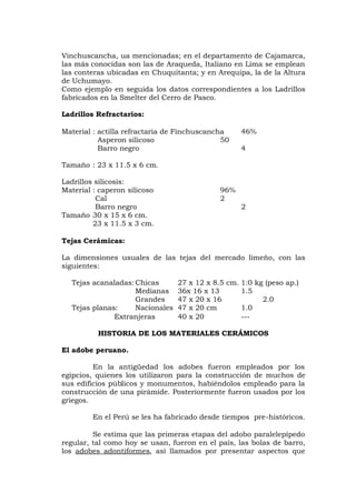 Vinchuscancha, ua mencionadas; en el departamento de Cajamarca,
las más conocidas son las de Araqueda, Italiano en Lima se emplean
las conteras ubicadas en Chuquitanta; y en Arequipa, la de la Altura
de Uchumayo.
Como ejemplo en seguida los datos correspondientes a los Ladrillos
fabricados en la Smelter del Cerro de Pasco.
Ladrillos Refractarios:
Material : actilla refractaria de Finchuscancha 46%
Asperon silicoso 50
Barro negro 4
Tamaño : 23 x 11.5 x 6 cm.
Ladrillos silicosis:
Material : caperon silicoso 96%
Cal 2
Barro negro 2
Tamaño 30 x 15 x 6 cm.
23 x 11.5 x 3 cm.
Tejas Cerámicas:
La dimensiones usuales de las tejas del mercado limeño, con las
siguientes:
Tejas acanaladas:Chicas 27 x 12 x 8.5 cm. 1:0 kg (peso ap.)
Medianas 36x 16 x 13 1.5
Grandes 47 x 20 x 16 2.0
Tejas planas: Nacionales 47 x 20 cm 1.0
Extranjeras 40 x 20 ---
HISTORIA DE LOS MATERIALES CERÁMICOS
El adobe peruano.
En la antigüedad los adobes fueron empleados por los
egipcios, quienes los utilizaron para la construcción de muchos de
sus edificios públicos y monumentos, habiéndolos empleado para la
construcción de una pirámide. Posteriormente fueron usados por los
griegos.
En el Perú se les ha fabricado desde tiempos pre-históricos.
Se estima que las primeras etapas del adobo paralelepípedo
regular, tal como hoy se usan, fueron en el país, las bolas de barro,
los adobes adontiformes, así llamados por presentar aspectos que
 