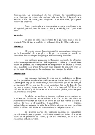 Resistencias. La generalidad de los p1iegos de especificaciones,
prescriben que la resistencia mínima debe ser la de. 8 kg/cm2, a la
tensión, a 1os 24 horas; y de 16kg/cm2. a los siete días, para yesos
cocidos en ca1deras.
Como resistencia a la compresión se suele considerar la de
80 kg/cm2, para el yeso de construcción; y de 180 kg/cm2. para el de
pisos.
Mercado.-
E1 yeso se vende en costales de 2 qq. Cada uno, o sea de
pesos de 90 a 92 kg.; y también en bolsas de 35 y de 40Kg. cada una.
Historia.-
El yeso es uno de los aglomerantes mas antiguos conocidos
por la humanidad, Se le empleo en Egipto, en la construcción de las
Pirámides. Fue usado por los griegos, los romanos y lo árabes.
Los antiguos peruanos lo llamaban pachach, Lo obtenían
pulverizando groseramente las piedras yeseras cocidas, y cerniéndolo en
trozos de géneros. No lo empleaban en empastados de muros o techos;
sino mezclado con grava formaban una especie de concreto que les
servía para rellenar muros formados por das paredes de adobe.
Yacimiento.-
Las primeras canteras de yeso que se exp1otaron en Lima,
por los españoles, estaban hacia el camino de Ancón, en Repartición, y
Comas; pero hoy ya no se les trabaja. Otras canteras que no se trabajan
actualmente Cerro son las del cerro Agustino, las de la Isla de San
Lorenzo, y las muy importantes de chicla, en la línea del F.C. Central, a
129 km. de Lima, y de donde se ha suministrado piedra yesera en gran
abundancia a la capital.
En el día, las mejores y las mas copiosas se encuentran en
la caleta de Pucusana, aproximadme a 70 km. Al sur de Lima los
yacimientos consisten en sulfato de calcio en sus dos formas clásicas el
hidrato de yeso y el anhídrido ó anhidrita. Aunque
industrialmente carezca de valor la anhidrita siempre se usa, mezclado
con el producto hidratado, en la manufactura del yeso comercial.
En muchas partes del territorio nacional se encuentran
yacimientos de piedra yesera, pudiéndose mencionar entre ellos los de
Maco en la provincia de Tarma, y los de Iscuchaca, en el F.C. dc
Huancayo a Huancavelica.
 