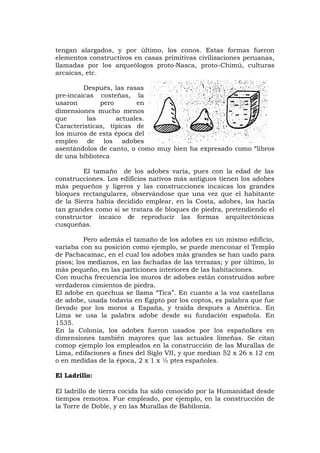 tengan alargados, y por último, los conos. Estas formas fueron
elementos constructivos en casas primitivas civilizaciones peruanas,
llamadas por los arqueólogos proto-Nasca, proto-Chimú, culturas
arcaicas, etc.
Después, las rasas
pre-incaicas costeñas, la
usaron pero en
dimensiones mucho menos
que las actuales.
Características, típicas de
los muros de esta época del
empleo de los adobes
asentándolos de canto, o como muy bien ha expresado como “libros
de una biblioteca
El tamaño de los adobes varía, pues con la edad de las
construcciones. Los edificios nativos más antiguos tienen los adobes
más pequeños y ligeros y las construcciones incaicas los grandes
bloques rectangulares, observándose que una vez que el habitante
de la Sierra había decidido emplear, en la Costa, adobes, los hacía
tan grandes como si se tratara de bloques de piedra, pretendiendo el
constructor incaico de reproducir las formas arquitectónicas
cusqueñas.
Pero además el tamaño de los adobes en un mismo edificio,
variaba con su posición como ejemplo, se puede menconar el Templo
de Pachacamac, en el cual los adobes más grandes se han uado para
pisos; los medianos, en las fachadas de las terrazas; y por último, lo
más pequeño, en las particiones interiores de las habitaciones.
Con mucha frecuencia los muros de adobes están construidos sobre
verdaderos cimientos de piedra.
El adobe en quechua se llama “Tica”. En cuanto a la voz castellana
de adobe, usada todavía en Egipto por los coptos, es palabra que fue
llevado por los moros a España, y traída después a América. En
Lima se usa la palabra adobe desde su fundación española. En
1535.
En la Colonia, los adobes fueron usados por los españolkes en
dimensiones también mayores que las actuales limeñas. Se citan
comop ejemplo los empleados en la construcción de las Murallas de
Lima, edifaciones a fines del Siglo VII, y que median 52 x 26 x 12 cm
o en medidas de la época, 2 x 1 x ½ ptes españoles.
El Ladrillo:
El ladrillo de tierra cocida ha sido conocido por la Humanidad desde
tiempos remotos. Fue empleado, por ejemplo, en la construcción de
la Torre de Doble, y en las Murallas de Babilonia.
 