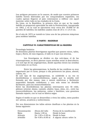 Los antiguos peruanos no lo usaron, de modo que nuestro primeros
ladrillo fueron fabricados por los conquistadores españoles, los
cuales apenas llegaron al país comenzaron a edificar con aquel
material, sobre todo en las ciudades de la Costa.
En Lima, en la República, la primera obra en que se ha usado
ladrillo en proporcion apreciable ha sido la Penitenciaria, inaugurada
en 1862, y en la cual se ejecutaron muy cerca dce 10,000 m3 de
paredes de ladrillos; los ladrillos usados eran de 25 x 11 x 6.5 cm.
En el año de 1874 se instaló en Lima una de las primeras máquinas
para moldear ladrillos.
II PARTE – MADERAS
CAPITULO VI: CARACTERISTICAS DE LA MADERA
Termología botánica
Se denomina plantas fenerógamas aquellas que poseen raices, tallos,
hojas y flores, de esos órganos, el tallo es el que nos interesa,
Los fenorógama se dividen en dos sub-tipos; el de las
trimnospermas, es decir plantas cuyas semillas serán al descubierto;
y el sub tipo de las angiospermas, donde aquellas tienen las semillas
encerradas en un fruto.
Entre las gimnospermas, la familia de las coníferas es muy
importante par el curso, porque a ella pertenecen los pinos, abesos,
cedros, etc.
El sub tipo de las angiospermas, se subdivide a su vez en
dicotiledóneas y monocotiledóneas, según que la semilla esté
formada por dos masas, mas o menos simétricas y fácilmente
separables llamada cotiledones; y una sola masa no divisible
fácilmente, para las monocotiledóneas.
Entre las dicotiledóneas las plantas interesantes son: El roble,
plátano oriental, álamo, castaño, abedul, haya, olmo, etc., entre las
monocotiledóneas, las palmeras, cañas y bambúes, una gramínea
llamada esparto, con la cual se fabrica sogas.
Según el medio en que se desarrollan o viven los tallos, estos pueden
ser: aéreos, acuáticos y subterráneos.
Por sus dimensiones los tallos aéreos clasifican a las plantas en la
forma siguiente:
Denominación Altura del tallo Forma de la ramificación
Mata
Arbusto
Arbolillo
Hasta 1.00 m
De 1.00 a 4.00 m.
De 4.00 a 8.00 m
Desde la base
Desde la base
A alguna altura sobre la
 