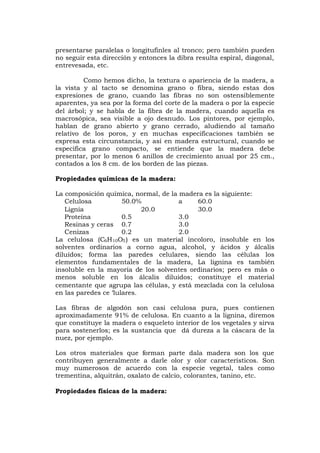 presentarse paralelas o longitufinles al tronco; pero también pueden
no seguir esta dirección y entonces la dibra resulta espiral, diagonal,
entrevesada, etc.
Como hemos dicho, la textura o apariencia de la madera, a
la vista y al tacto se denomina grano o fibra, siendo estas dos
expresiones de grano, cuando las fibras no son ostensiblemente
aparentes, ya sea por la forma del corte de la madera o por la especie
del árbol; y se habla de la fibra de la madera, cuando aquella es
macrosópica, sea visible a ojo desnudo. Los pintores, por ejemplo,
hablan de grano abierto y grano cerrado, aludiendo al tamaño
relativo de los poros, y en muchas especificaciones también se
expresa esta circunstancia, y así en madera estructural, cuando se
especifica grano compacto, se entiende que la madera debe
presentar, por lo menos 6 anillos de crecimiento anual por 25 cm.,
contados a los 8 cm. de los borden de las piezas.
Propiedades químicas de la madera:
La composición química, normal, de la madera es la siguiente:
Celulosa 50.0% a 60.0
Lignia 20.0 30.0
Proteína 0.5 3.0
Resinas y ceras 0.7 3.0
Cenizas 0.2 2.0
La celulosa (C6H10O5) es un material incoloro, insoluble en los
solventes ordinarios a corno agua, alcohol, y ácidos y álcalis
diluídos; forma las paredes celulares, siendo las células los
elementos fundamentales de la madera, La lignina es también
insoluble en la mayoría de los solventes ordinarios; pero es más o
menos soluble en los álcalis diluidos; constituye el material
cementante que agrupa las células, y está mezclada con la celulosa
en las paredes ce ‘lulares.
Las fibras de algodón son casi celulosa pura, pues contienen
aproximadamente 91% de celulosa. En cuanto a la lignina, diremos
que constituye la madera o esqueleto interior de los vegetales y sirva
para sostenerlos; es la sustancia que dá dureza a la cáscara de la
nuez, por ejemplo.
Los otros materiales que forman parte dala madera son los que
contribuyen generalmente a darle olor y olor característicos. Son
muy numerosos de acuerdo con la especie vegetal, tales como
trementina, alquitrán, oxalato de calcio, colorantes, tanino, etc.
Propiedades físicas de la madera:
 
