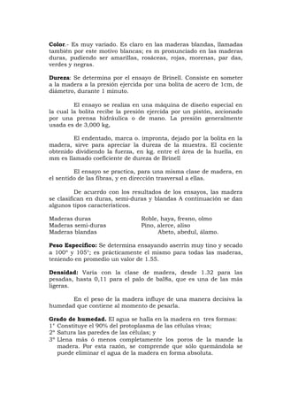 Color.- Es muy variado. Es claro en las maderas blandas, llamadas
también por este motivo blancas; es m pronunciado en las maderas
duras, pudiendo ser amarillas, rosáceas, rojas, morenas, par das,
verdes y negras.
Dureza: Se determina por el ensayo de Brinell. Consiste en someter
a la madera a la presión ejercida por una bolita de acero de 1cm, de
diámetro, durante 1 minuto.
El ensayo se realiza en una máquina de diseño especial en
la cual la bolita recibe la presión ejercida por un pistón, accionado
por una prensa hidráulica o de mano. La presión generalmente
usada es de 3,000 kg,
El endentado, marca o. impronta, dejado por la bolita en la
madera, sirve para apreciar la dureza de la muestra. El cociente
obtenido dividiendo la fuerza, en kg. entre el área de la huella, en
mm es llamado coeficiente de dureza de Brinell
El ensayo se practica, para una misma clase de madera, en
el sentido de las fibras, y en dirección trasversal a ellas.
De acuerdo con los resultados de los ensayos, las madera
se clasifican en duras, semi-duras y blandas A continuación se dan
algunos tipos característicos.
Maderas duras Roble, haya, fresno, olmo
Maderas semi-duras Pino, alerce, aliso
Maderas blandas Abeto, abedul, álamo.
Peso Específico: Se determina ensayando aserrín muy tino y secado
a 100º y 105°; es prácticamente el mismo para todas las maderas,
teniendo en promedio un valor de 1.55.
Densidad: Varía con la clase de madera, desde 1.32 para las
pesadas, hasta 0,11 para el palo de bal8a, que es una de las más
ligeras.
En el peso de la madera influye de una manera decisiva la
humedad que contiene al momento de pesarla.
Grado de humedad. El agua se halla en la madera en tres formas:
1° Constituye el 90% del protoplasma de las células vivas;
2º Satura las paredes de las células; y
3º Llena más ó menos completamente los poros de la mande la
madera. Por esta razón, se comprende que sólo quemándola se
puede eliminar el agua de la madera en forma absoluta.
 
