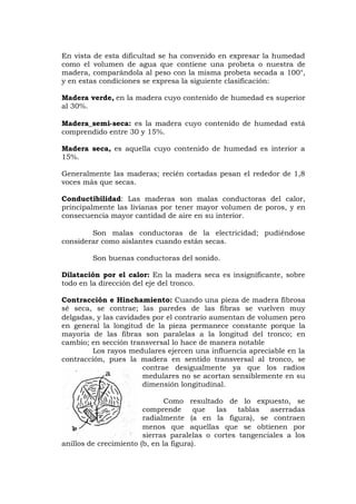 En vista de esta dificultad se ha convenido en expresar la humedad
como el volumen de agua que contiene una probeta o nuestra de
madera, comparándola al peso con la misma probeta secada a 100°,
y en estas condiciones se expresa la siguiente clasificación:
Madera verde, en la madera cuyo contenido de humedad es superior
al 30%.
Madera_semi-seca: es la madera cuyo contenido de humedad está
comprendido entre 30 y 15%.
Madera seca, es aquella cuyo contenido de humedad es interior a
15%.
Generalmente las maderas; recién cortadas pesan el rededor de 1,8
voces más que secas.
Conductibilidad: Las maderas son malas conductoras del calor,
principalmente las livianas por tener mayor volumen de poros, y en
consecuencia mayor cantidad de aire en su interior.
Son malas conductoras de la electricidad; pudiéndose
considerar como aislantes cuando están secas.
Son buenas conductoras del sonido.
Dilatación por el calor: En la madera seca es insignificante, sobre
todo en la dirección del eje del tronco.
Contracción e Hinchamiento: Cuando una pieza de madera fibrosa
sé seca, se contrae; las paredes de las fibras se vuelven muy
delgadas, y las cavidades por el contrario aumentan de volumen pero
en general la longitud de la pieza permanece constante porque la
mayoría de las fibras son paralelas a la longitud del tronco; en
cambio; en sección transversal lo hace de manera notable
Los rayos medulares ejercen una influencia apreciable en la
contracción, pues la madera en sentido transversal al tronco, se
contrae desigualmente ya que los radios
medulares no se acortan sensiblemente en su
dimensión longitudinal.
Como resultado de lo expuesto, se
comprende que las tablas aserradas
radialmente (a en la figura), se contraen
menos que aquellas que se obtienen por
sierras paralelas o cortes tangenciales a los
anillos de crecimiento (b, en la figura).
 