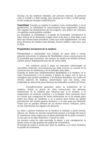 cal/kg.; en las maderas dejadas, por proceso natural, la potencia
sube a 3,2400 y 3,500 cal/kg. pero alcanza de 4,100 a 4,500 cal/kg.
en las maderas secadas artificialmente.
Volatilidad: Cuando se emplea la madera como combustible, y en la
gasificación, la volatilidad es característica muy importante, porque
ella regulan las dimensiones de los hogares, que deben ser mayores
en aquellos combustibles volátiles.
La densidad, la volatilidad y el grado de humedad, constituyen la
base teórica de la distinción vulgar entre leña dura y leña floja o sea
leña que forma brasa duradera y leña que arde rápidamente. La leña
dura proviene de madera más pesada, menos volátil y más seca, que
la floja,
Propiedades mecánicas de la madera:
Flñexibilidad y elasticidad: Los árboles de poca edad y recien
apeados presentan el máximo de flexibilidad, como consecuencia de
la humedad que contienen. Así mismo, la madera de árboles jóvenes
admite mayor deformación que los de cierta edad.
Las maderas secas y rejas no tolerarán sobrecargas ni
sacudidas violentas, circunstancia que debe tenerse en cuenta en la
construcción de andamios y de la llamada obra falsa.
Cuando se desea dar artificialmebnte flexibilidad a la madera, se le
moja intensamente o se le somete a baños de vapor, con lo que se
consiguen que pueda amoldarse a las formas deseadas, las cuales en
ciertas especies de madras, conservarán una vez secas, esta
propiedad se aprovecha para fabricar los llamados muebles de Viena.
Consideraciones generales sobre la resistencia de la
madera: Desde el punto de vista estructural, las diversas
resistencias de la madera que interesa son: a la tensión, a la
compresión, al esfuerzo cortante y a la flexión. Pero conviene tener
en cuenta que cualquiera de estas resistencias no es la misma para
todas las clases de maderas, y ni si quiera pava todas las piezas
procedentes del mismo genero botánico, y ni aún para los distintos
trozos que se pueden obtener de un mismo tronco. Influyen, pues,
en las resistencias los siguien tes factores:
La clase o género botánico de la madera la médula o parte leñosa,
albura, etc. Estos en sección transversal porque a lo largo del tronco
la resistencia varía según que la pieza provenga de la parte cercana a
la raiz que es la más resistente, o hacia la copa.
La manera como ha sido aserrada la pieza, y por consiguiente la
forma como en ella quedan los anillos de crecimiento.
El tiempo de sazón o secaje que tiene la madera, o en otros términos
su grado de humedad.
 