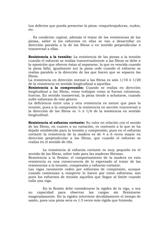 Los defectos que pueda presentar la pieza: resquebrajaduras, nudos,
etc.
Es condicion capiral, además el tratar de las resistencias de las
piezas, saber si los esfuerzos en ellas se van a desarrollar en
dirección paralela a la de las fibras o en sentido perpendicular o
transversal a ellas.
Resistencia a la tensión: La resistencia de las piezas a la tensión
cuando el esfuerzo se realiza transversalmente a las fibras se debe a
la oposición que ofrecen éstas al separarse, la que es vencida cuando
la pieza falla; igualmente sui la pieza cede cuando el esfuerzo se
realiza paralelo a la dirección de las que hacen que se separen las
fibras.
La resistencia en dirección normal a las fibras es solo 1/10 ó 1/20
de la resistencia en sentido longitudinal a aquellas.
Resistencia a la comprensión: Cuando se realiza en dirección
longitudinal a las fibras, estas trabajan como si fueran columnas,
huecas. En sentido transversal, la pieza tiende a achatarse, cuando
sufre esfuerzos de este género.
La deficiencia entre una y otra resistencia es menor que para la
tensión, pues a la compresión la resistencia en sección transversal a
la dirección de las fibras es ¼ ó 1/6 de la resistencia en sentido
longitudinal.
Resistencia al esfuerzo cortante: Su valor en relación con el senido
de las fibras, en cuanto a su variación, es contrario a lo que se ha
dejado establecido para la tensión y compresión; pues en el esfuerzo
cortante la resistencia de la madera es de 4 a 6 veces mayor en
dirección perpendicular a las fibras, que cuando el esfuerzo se
realiza en el sentido de ella.
La resistencia al esfuerzo cortante es muy pequeño en el
sentido de las fibras, sobre todo para las maderas fibrosas.
Resistencia a la flexión: el comportamiento de la madera en esta
resistencia es una consecuencia de lo expresado al tratar de las
resistencias a la tensión, compresión y esfuerzo cortante.
Las vigas raramente ceden por esfuerzos de compresión, aunque
cuando comienzan a romperse lo hacen por estos esfuerzos; son
pues los esfuerzos de tensión aquellos que llegan al límite cuando
calla una viga.
En la flexión debe considerarse la rigidez de la viga, o sea
su capacidad para observar las cargas sin flexionarse
exageradamente. En la rigidez interviene decididamente el tiempo de
sazón, pues una pieza seca es 1.5 veces más rígida que húmeda.
 