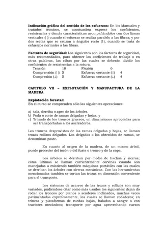 Indicación gráfica del sentido de los esfuerzos: En los Manuales y
tratados técnicos, se acostumbra expresr los coeficientes,
resistencias y demás características acompañándolos con dos líneas
verticales () cuando el esfuerzo se realiza paralelo a las fibras; y por
dos rectas que se cruzan a ángulos recto (1), cuando se trata de
esfuerzos normales a las fibras.
Factores de seguridad: Los siguientes son los factores de seguridad,
más recomendados, para obtener los coeficientes de trabajo o en
otras palabras, las cifras por las cuales se deberán dividir los
coeficientes de resistencias a la rotura.
Tensión 10 Flexión 6
Comprensión () 5 Esfuerzo cortante () 4
Compresión () 5 Esfuerzo cortante () 4
CAPITULO VII – EXPLOTACIÓN Y MANUFACTURA DE LA
MADERA
Explotación forestal:
En el curso se comprenden sólo las siguientes operaciones:
a) tala, derriba o apeo de los árboles.
b) Poda o corte de ramas delgadas y hojas; y
c) Trozado de los troncos gruesos, en dimensiones apropiadas para
ser transportadas a los aserraderos.
Los troncos desprovistos de las ramas delgadas y hojas, se llaman
trozas rollizos delgados. Los delgados o los obtenidos de ramas, se
denominan poste.
En cuanto al origen de la madera, de un mismo árbol,
puede proceder del tocón o del fuste o tronco y de la copa.
Los árboles se derriban por medio de hachas y sierras;
estas últimas se llaman corrientemente corvinas cuando son
manejadas a existiendo también máquinas portátiles con las cuales
se derriban los árboles con sierras mecánicas. Con las herramientas
mencionadas también se cortan las trozas en dimensión conveniente
para el transporte.
Los sistemas de acarreo de las trozas y rollizos son muy
variados, pudiéndose citar como más usados tos siguientes: dejan do
rodar los troncos por planos o senderos inclinados, muchas veces
pavimentados exprofesamente, los cuales se llaman rodaderos; en
trineos y plataformas de ruedas bajas, halados a sangre o con
tractores mecánicos; transporte por agua aprovechando cursos
 