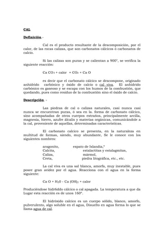 CAL
Definición.-
Cal es el producto resultante de la descomposición, por el
calor, de las rocas calizas, que son carbonatos cálcicos ó carbonatos de
calcio.
Si las calizas son puras y se calientan a 900°, se verifica la
siguiente reacción:
Ca CO3 + calor ≈CO2 + Ca O
es decir que el carbonato cálcico se descompone, originado
anhídrido carbónico y óxido de calcio o cal viva. El anhídrido
carbónico es gaseoso y se escapa con los humos de la combustión, que
quedando, pues como residuo de la combustión sino el óxido de calcio.
Descripción. -
Las piedras de cal o calizas naturales, casi nunca casi
nunca se encuentran puras, ó sea en la. forma de carbonato cálcico,
sino acompañadas de otros cuerpos extraños, principalmente arcilla,
magnesia, hierro, azufre álcalis y materias orgánicas, comunicándole a
la cal, proveniente de aquellas, determinadas características.
El carbonato calcico se presenta, en la naturaleza en
multitud de formas, siendo, muy abundante, Se le conoce con los
siguientes nombres:
aragonito, espato de Islandia,“
Calcita, estalactitas y estalagmitas,
Caliza, mármol,
Creta, piedra litográfica, etc., etc.
La cal viva es una sal blanca, amorfa, muy inestable, pues
posee gran avidez por el agua. Reacciona con el agua en la forma
siguiente:
Ca O + H20 - Ca (OH)2 + calor
Produciéndose hidr6ddo cálcico o cal apagada. La temperatura a que da
Lugar esta reacción es de unos 160º.
El hidróxido calcico es un cuerpo sólido, blanco, amorfo,
pulverulento, algo soluble en el agua, Disuelto en agua forma lo que se
llama agua de cal.
 