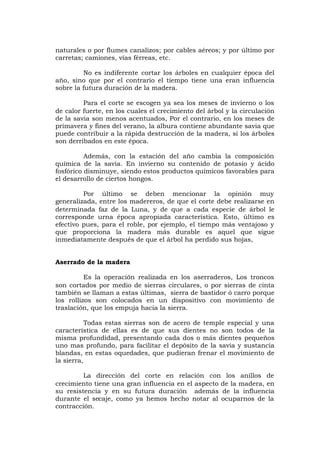naturales o por flumes canalizos; por cables aéreos; y por último por
carretas; camiones, vías férreas, etc.
No es indiferente cortar los árboles en cualquier época del
año, sino que por el contrario el tiempo tiene una eran influencia
sobre la futura duración de la madera.
Para el corte se escogen ya sea los meses de invierno o los
de calor fuerte, en los cuales el crecimiento del árbol y la circulación
de la savia son menos acentuados, Por el contrario, en los meses de
primavera y fines del verano, la albura contiene abundante savia que
puede contribuir a la rápida destrucción de la madera, si los árboles
son derribados en este época.
Además, con la estación del año cambia la composición
química de la savia. En invierno su contenido de potasio y ácido
fosfórico disminuye, siendo estos productos químicos favorables para
el desarrollo de ciertos hongos.
Por último se deben mencionar la opinión muy
generalizada, entre los madereros, de que el corte debe realizarse en
determinada faz de la Luna, y de que a cada especie de árbol le
corresponde urna época apropiada característica. Esto, último es
efectivo pues, para el roble, por ejemplo, el tiempo más ventajoso y
que proporciona la madera más durable es aquel que sigue
inmediatamente después de que el árbol ha perdido sus hojas,
Aserrado de la madera
Es la operación realizada en los aserraderos, Los troncos
son cortados por medio de sierras circulares, o por sierras de cinta
también se llaman a estas últimas, sierra de bastidor ó carro porque
los rollizos son colocados en un dispositivo con movimiento de
traslación, que los empuja hacia la sierra.
Todas estas sierras son de acero de temple especial y una
característica de ellas es de que sus dientes no son todos de la
misma profundidad, presentando cada dos o más dientes pequeños
uno mas profundo, para facilitar el depósito de la savia y sustancia
blandas, en estas oquedades, que pudieran frenar el movimiento de
la sierra,
La dirección del corte en relación con los anillos de
crecimiento tiene una gran influencia en el aspecto de la madera, en
su resistencia y en su futura duración además de la influencia
durante el secaje, como ya hemos hecho notar al ocuparnos de la
contracción.
 