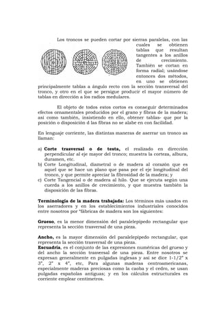 Los troncos se pueden cortar por sierras paralelas, con las
cuales se obtienen
tablas que resultan
tangentes a los anillos
de crecimiento.
También se cortan en
forma radial; usándose
entonces dos métodos,
en uno se obtienen
principalmente tablas a ángulo recto con la sección transversal del
tronco, y otro en el que se persigue producir el mayor número de
tablas en dirección a los radios medulares.
El objeto de todos estos cortos es conseguir determinados
efectos ornamentales producidos por el grano y fibras de la madera;
así como también, insistiendo en ello, obtener tablas- que por la
posición o disposición d las fibras no se alabe en con facilidad.
En lenguaje corriente, las distintas maneras de aserrar un tronco as
llaman:
a) Corte trasversal o de testa, el realizado en dirección
perpendicular al eje mayor del tronco; muestra la corteza, albura,
duramen, etc.
b) Corte Longitudinal, diametral o de madera al corazón que es
aquel que se hace un plano que pasa por el eje longitudinal del
tronco, y que permite apreciar la fibrosidad de la madera; y
c) Corte Tangencial o de madera al hilo. Que se ejecuta según una
cuerda a los anillos de crecimiento, y que muestra también la
disposición de las fibras.
Terminología de la madera trabajada: Los términos más usados en
los aserradores y en los establecimientos industriales conocidos
entre nosotros por “fábricas de madera son los siguientes:
Grueso, es la menor dimensión del paralelepípedo rectangular que
representa la sección trasversal de una pieza.
Ancho, es la mayor dimensión del paralelepípedo rectangular, que
representa la sección trasversal de una pieza.
Escuadría, es el conjunto de las expresiones numéricas del grueso y
del ancho la sección trasversal de una pieza. Entre nosotros se
expresan generalmente en pulgadas inglesas y así se dice 1-1/2” x
3”, 2” x 4”, etc, Para algunas maderas centroamericanas,
especialmente maderas preciosas como la caoba y el cedro, se usan
pulgadas españolas antiguas; y en los cálculos estructurales es
corriente emplear centímetros.
 