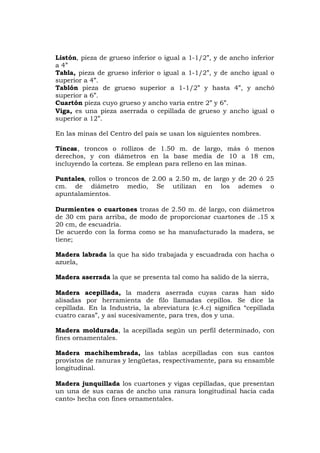 Listón, pieza de grueso inferior o igual a 1-1/2”, y de ancho inferior
a 4”
Tabla, pieza de grueso inferior o igual a 1-1/2”, y de ancho igual o
superior a 4”.
Tablón pieza de grueso superior a 1-1/2” y hasta 4”, y anchó
superior a 6”.
Cuartón pieza cuyo grueso y ancho varía entre 2” y 6”.
Viga, es una pieza aserrada o cepillada de grueso y ancho igual o
superior a 12”.
En las minas del Centro del país se usan los siguientes nombres.
Tincas, troncos o rollizos de 1.50 m. de largo, más ó menos
derechos, y con diámetros en la base media de 10 a 18 cm,
incluyendo la corteza. Se emplean para relleno en las minas.
Puntales, rollos o troncos de 2.00 a 2.50 m, de largo y de 20 ó 25
cm. de diámetro medio, Se utilizan en los ademes o
apuntalamientos.
Durmientes o cuartones trozas de 2.50 m. dé largo, con diámetros
de 30 cm para arriba, de modo de proporcionar cuartones de .15 x
20 cm, de escuadría.
De acuerdo con la forma como se ha manufacturado la madera, se
tiene;
Madera labrada la que ha sido trabajada y escuadrada con hacha o
azuela,
Madera aserrada la que se presenta tal como ha salido de la sierra,
Madera acepillada, la madera aserrada cuyas caras han sido
alisadas por herramienta de filo llamadas cepillos. Se dice la
cepillada. En la Industria, la abreviatura (c.4.c) significa “cepillada
cuatro caras”, y así sucesivamente, para tres, dos y una.
Madera moldurada, la acepillada según un perfil determinado, con
fines ornamentales.
Madera machihembrada, las tablas acepilladas con sus cantos
provistos de ranuras y lengüetas, respectivamente, para su ensamble
longitudinal.
Madera junquillada los cuartones y vigas cepilladas, que presentan
un una de sus caras de ancho una ranura longitudinal hacia cada
canto» hecha con fines ornamentales.
 