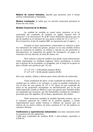 Madera de cantos boleados, aquella que presenta una ó varias
aristas redondeadas o biseladas,
Madera traslapada, la tabla que en sección trasversal presenta la
forma de una cuña,
Medida Comercial de la Madera:
La unidad de medida m usual entre nosotros es la de
nominada pie cuadrado de madera en inglés “square feet of
boarsure” y en abreviatura “ft, B.M” Como definición diremos que un
pie de madera es el volumen de una pieza o tabla de 12” x 12” x 1”.
En el comercio, el pie de madera BM. se representa por el signo ( ).
Cuando se hace operaciones comerciales se reducen a pies
los volúmenes de todas las piezas, porque es en esta medida teórica
que se comercia la madera, se estima y calcula en los proyectos y
presupuestos, se computan los gastos de transporte, se paga y se
contrata con ion obreros, la obra de mano, etc.
Para reducir a pies de madera una pieza cuyas dimensiones
están expresadas en medidas Inglesas, basta multiplicar el ancho
por el grueso de la escuadría, en pulgadas, por el largo de la pieza en
pies y dividir este producto por 12, así
3” x 4” x 6” = 6.00 piésde madera (B.M.)
2” x 8” x 8” = l6.66 piésde madera (B.M.)
Son muy usados, tablas y abacos para estos cálculos de reducción,
Como acabamos de decir, el pie cuadrado de madera es una
unidad que se refiere a un volumen, y como es posible confundir la
con el área de una piezaz de 12” x 12” (para un pie cuadrado de
área) se ha propuesto reemplazar su denominación por la de pié
tabla expresión usada en México y que nos parece que también debía
ser adoptada por nosotros, por las indudables ventajas de claridad y
precisión que ello significa, Se le llama, igualmente, pie-tablar.
Debe menciona también la medida llamada estéreo, que es
el volumen aparente de 1.00m3 de la madera apilada, y usada
especialmente para medir troncos y rollizos, de manen que un
estéreo de un metro cúbico, de leña, contiene 0.7 m3 de madera en
volumen efectivo.
Coeficientes y equivalencias industriales: Los más comunes entre
no nosotros son los siguientes.
1,000 pies cuadrados de madera (B.M. o pies-tablas), equivalen a
2,360 m3.
 