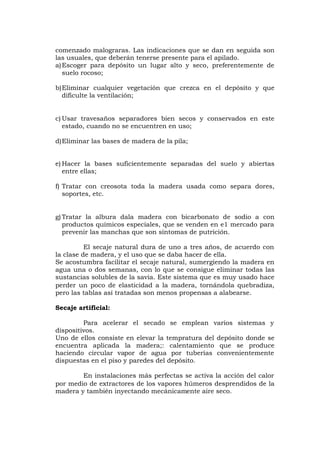 comenzado malograras. Las indicaciones que se dan en seguida son
las usuales, que deberán tenerse presente para el apilado.
a)Escoger para depósito un lugar alto y seco, preferentemente de
suelo rocoso;
b)Eliminar cualquier vegetación que crezca en el depósito y que
dificulte la ventilación;
c) Usar travesaños separadores bien secos y conservados en este
estado, cuando no se encuentren en uso;
d)Eliminar las bases de madera de la pila;
e) Hacer la bases suficientemente separadas del suelo y abiertas
entre ellas;
f) Tratar con creosota toda la madera usada como separa dores,
soportes, etc.
g) Tratar la albura dala madera con bicarbonato de sodio a con
productos químicos especiales, que se venden en e1 mercado para
prevenir las manchas que son síntomas de putrición.
El secaje natural dura de uno a tres años, de acuerdo con
la clase de madera, y el uso que se daba hacer de ella.
Se acostumbra facilitar el secaje natural, sumergiendo la madera en
agua una o dos semanas, con lo que se consigue eliminar todas las
sustancias solubles de la savia. Este sistema que es muy usado hace
perder un poco de elasticidad a la madera, tornándola quebradiza,
pero las tablas así tratadas son menos propensas a alabearse.
Secaje artificial:
Para acelerar el secado se emplean varios sistemas y
dispositivos.
Uno de ellos consiste en elevar la tempratura del depósito donde se
encuentra aplicada la madera;: calentamiento que se produce
haciendo circular vapor de agua por tuberías convenientemente
dispuestas en el piso y paredes del depósito.
En instalaciones más perfectas se activa la acción del calor
por medio de extractores de los vapores húmeros desprendidos de la
madera y también inyectando mecánicamente aire seco.
 