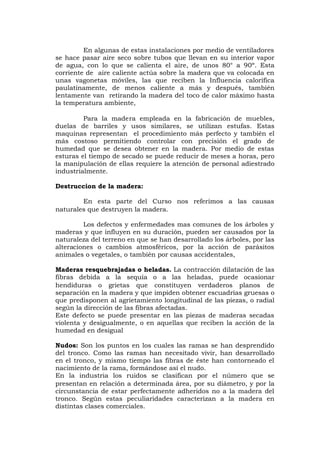 En algunas de estas instalaciones por medio de ventiladores
se hace pasar aire seco sobre tubos que llevan en su interior vapor
de agua, con lo que se calienta el aire, de unos 80° a 90º. Esta
corriente de aire caliente actúa sobre la madera que va colocada en
unas vagonetas móviles, las que reciben la Influencia calorífica
paulatinamente, de menos caliente a más y después, también
lentamente van retirando la madera del toco de calor máximo hasta
la temperatura ambiente,
Para la madera empleada en la fabricación de muebles,
duelas de barriles y usos similares, se utilizan estufas. Estas
maquinas representan el procedimiento más perfecto y también el
más costoso permitiendo controlar con precisión el grado de
humedad que se desea obtener en la madera. Por medio de estas
esturas el tiempo de secado se puede reducir de meses a horas, pero
la manipulación de ellas requiere la atención de personal adiestrado
industrialmente.
Destruccion de la madera:
En esta parte del Curso nos referimos a las causas
naturales que destruyen la madera.
Los defectos y enfermedades mas comunes de los árboles y
maderas y que influyen en su duración, pueden ser causados por la
naturaleza del terreno en que se han desarrollado los árboles, por las
alteraciones o cambios atmosféricos, por la acción de parásitos
animales o vegetales, o también por causas accidentales,
Maderas resquebrajadas o heladas. La contracción dilatación de las
fibras debida a la sequía o a las heladas, puede ocasionar
hendiduras o grietas que constituyen verdaderos planos de
separación en la madera y que impiden obtener escuadrías gruesas o
que predisponen al agrietamiento longitudinal de las piezas, o radial
según la dirección de las fibras afectadas.
Este defecto se puede presentar en las piezas de maderas secadas
violenta y desigualmente, o en aquellas que reciben la acción de la
humedad en desigual
Nudos: Son los puntos en los cuales las ramas se han desprendido
del tronco. Como las ramas han necesitado vivir, han desarrollado
en el tronco, y mismo tiempo las fibras de éste han contorneado el
nacimiento de la rama, formándose así el nudo.
En la industria los ruidos se clasifican por el número que se
presentan en relación a determinada área, por su diámetro, y por la
circunstancia de estar perfectamente adheridos no a la madera del
tronco. Según estas peculiaridades caracterizan a la madera en
distintas clases comerciales.
 