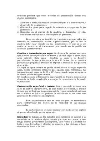 conviene precisar que estos métodos de preservación tienen tres
objetos principales.
1. Eliminar la savia y humedad, que contribuyen a la manutención y
desarrollo de los gérmenes.
2. Obturar los poros para impedir la entrada o propagación de los
gérmenes, y
3. Depositar en el cuerpo de la madera, o desarrollar en ella,
sustancias antisépticas o tóxicas para los gérmenes,
Debe menciona se también la 1rnnstancia de que todos los
métodos de preservación actúan superficialmente, por lo que la
madera debe estar cortada en las dimensiones en que va a ser
usada al someterse al tratamiento, procurando en lo posible no
aserrarla posteriormente.
Cocción o tratamiento por vapor: Se dispone la madera en cajas
que pueden ser de palastro o de tablas y se hace llegar a estas cajas
agua caliente. Esta agua desaloja la savia y la disuelve
parcialmente. La operación dura de 6 a 12 horas. No se practica
para piezazs pequeñas. Después se expone la madera al aire para su
desecación.
En lugar de agua caliente se puede introducir en las cajas vapor de
agua, siendo necesario entonces que aquella sean hermeticas. La
temperatura del vapor es de 80 a 90º. La acción del vapor de agua es
la misma que la del agua caliente.
En muchos casos al terminar la vaporización se trata la madera con
alquitrán de hulla introducida a las cajas de tratamiento en forma de
vaporización.
Carbonización superficial o tostado. Con el quemado se forma una
capa de carbón imputrescible, de casi medio, de espesor, al mismo
tiempo que se destruye los gérmenes de la región superficial, además
en la madera se inicia un proceso de destilación en su masa con
generación de productos antisépticos.
Este procedimiento que es muy antiguo, se recomienda
para contrarrestar los efectos de la humedad en las piezaas
enterradas.
La carbonización se puede realizar por medio de un soplete
de gas de alumbrado, gas de agua, etc.
Enduidos: Se llaman así los métodos que consisten en aplicar a la
superficie de la madera algún líquido que tape sus poros, y que
tenga además propiedades antisépticas, tales como el alquitrán de
hulla y sus derivados, el alquilan de madera, y las pinturas a base
de aceite de linaza o de lino.
 