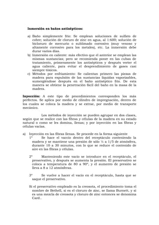 Inmersión en baños antisépticos:
a) Baño simplemente frío: Se emplean soluciones de sulfato de
cobre; solución de cloruro de zinc en agua, al 1:600; solución de
bicloruro de mercurio o sublimado corrosivo (muy venoso y
altamente corrosivo para los metales), etc. La inmersión debe
durar varios días.
b) Inmersión en caliente: más efectivo que el anterior se emplean las
mismas sustancias; pero se recomienda poner en las cubas de
tratamiento, primeramente los antisépticos y después verter el
agua caliente, para evitar el desprendimiento de gases casi
siempre tóxicos.
c) Métodos por enfriamiento: Se calientan primero las piezas de
madera para expulsión de las sustancias líquidas vaporizables,
sumergiéndose después en el baño antiséptico frío. De esta
manera se obtiene la penetración fácil del baño en la masa de la
madera.
Inyección: A este tipo de procedimientos corresponden los más
perfectos. Se aplica por medio de cilindro de impregnación, dentro de
los cuales se coloca la madera y se extrae, por medio de transporte
mecánico.
Los métodos de inyección se pueden agrupar en dos clases,
según que se realice con las fibras y células de la madera en su estado
natural o como se les domina, llenas; y por inyección en las fibras y
células vacías.
a) Inyección en las fibras llenas. Se procede en la forma siguiente
1º Se hace el vaccío dentro del receptáculo conteniendo la
madera y se mantiene una presión de sólo ¼ a 1/5 de atmósfera,
durante 10 a 30 minutos, con lo que se reduce el contenido de
aire en las fibras y células.
2º Manteniendo este vacío se introduce en el receptáculo, el
preservativo, y después se aumenta la presión. El preservativo se
coloca a temperatura de 80 a 90º, y el aumento de presión se
lleva a 8 a 12 atmósferas.
3º Se vuelve a hacer el vacío en el receptáculo, hasta que se
saque el preservativo.
Si el preservativo empleado es la creosota, el procedimiento toma el
nombre de Bethell, si es el cloruro de zinc, se llama Burnett, y si
es una mezcla de creosota y cloruro de zinc entonces se denomina
Card..
 