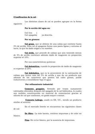 C1asificacion de la cal.-
Las distintas clases de cal se pueden agrupar en la forma
siguiente :
Por la acción del agua en:
Cal viva )
Cal apagada) ya descrita.
Por su grosura:
Cal grasa, que se obtiene de una caliza que contiene hasta
5% de arcilla. Esta cal al apagaras forma una pasta ligosa y untuosa al
tacto, lo que ha dado origen a su nombre.
Cal árida, que procede de calizas que aún teniendo menos
de 5% de arcilla contienen además óxido de magnesio en proporción
superior al 10%.
Por sus características químicas:
Cal dolomítica, cuando la proporción de óxido de magnesio
cs superior al 25%.
Cal hidráulica, que es la proveniente de la calcinación de
calizas que tienen más del 5% de arcilla y que da un producto que
además de los caracteres que poseen las cales grasas, puede
endurecerse y consolidarse bajo el agua.
Por refinamiento industrial:
Cemento grappier, formado por trozos sumamente
calcinados obtenidos después del apagado de la cal hidráulica, lo cuales
son molidos constituyendo un material de cementacion gracias al
silicato de cal que contienen, en grado mayor o menor.
Cemento Lafarge, usado en EE. UU., siendo un producto
similar al anterior.
En el mercado limeño se encuentran las siguientes clases
de cal:
De Obra.- La más barata, contiene impurezas y de color no
blanco.
Fina- De co1or blanco, por la ausencia de impurezas.
 