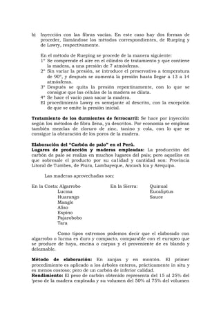 b) Inyección con las fibras vacías. En este caso hay dos formas de
proceder, llamándose los métodos correspondientes, de Rueping y
de Lowry, respectivamente.
En el método de Rueping se procede de la manera siguiente:
1º Se comprende el aire en el cilindro de tratamiento y que contiene
la madera, a una presión de 7 atmósferas.
2º Sin variar la presión, se introduce el preservativo a temperatura
de 90º, y después se aumenta la presión hasta llegar a 13 a 14
atmósferas.
3º Después se quita la presión repentinamente, con lo que se
consigue que las células de la madera se dilata.
4º Se hace el vacio para sacar la madera.
El procedimiento Lowry es semejante al descrito, con la excepción
de que se omite la presión inicial.
Tratamiento de los durmientes de ferrocarril: Se hace por inyección
según los métodos de fibra llena, ya descritos. Por economía se emplean
también mezclas de cloruro de zinc, tanino y cola, con lo que se
consigue la obturación de los poros de la madera.
Elaboración del “Carbón de palo” en el Perú.
Lugares de producción y maderas empleadas: La producción del
carbón de palo se realiza en muchos lugares del país; pero aquellos en
que sobresale el producto por su ca1idad y cantidad son: Provincia
Litoral de Tumbes, de Piura, Lambayeque, Ancash Ica y Arequipa.
Las maderas aprovechadas son:
En la Costa: Algarrobo En la Sierra: Quinual
Lucma Eucaliptus
Huarango Sauce
Mangle
Aliso
Espino
Pajarobobo
Tara
Como tipos extremos podemos decir que el elaborado con
algarrobo o lucma es duro y compacto, comparable con el europeo que
se produce de haya, encina o carpas y el proveniente de es blando y
deleznable.
Método de elaboración: En zanjas y en montón. El primer
procedimiento es aplicado a los árboles enteros, prácticamente in situ y
es menos costoso; pero de un carbón de inferior calidad.
Rendimiento: El peso de carbón obtenido representa del 15 al 25% del
‘peso de la madera empleada y su volumen del 50% al 75% del volumen
 