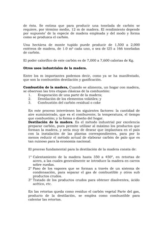 de ésta. Se estima que para producir una tonelada de carbón se
requiere, por término medio, 12 m de madera. El rendimiento depende
por supuesto’ de la especie de madera empleada y del modo y forma
como se produzca el carbón.
Una hectárea de monte tupido puede producir de 1,500 a 2,000
estéreos de madera, de 1.0 m3 cada uno, o sea de l25 a 166 toneladas
de carbón.
El poder calorífico de este carbón es de 7,000 a 7,600 calorías de Kg.
Otros usos industriales de la madera.
Entre los m importantes podemos decir, como ya se ha manifestado,
que son la combustión destilación y gasificación.
Combustión de la madera, Cuando se alimenta, un hogar con madera,
se observan las tres etapas clásicas de la combustión:
1. Evaporación de una parte de la madera;
2. Destilación de los elementos volátiles; y
3. Combustión del carbón residual o coke
En este proceso intervienen los siguientes factores: la cantidad de
aire suministrado, que es el comburente; la temperatura; el tiempo
que combustión; y la forma o diseño del hogar.
Destilación de la madera. Es el método industrial por excelencia
preparar carbón, pues permite utilizar al máximo los productos que
forman la madera, y sería muy de desear que implantara en el país
con la instalación de las plantas correspondientes, para por lo
menos reducir el método actual de elaborar carbón de palo que es
tan ruinoso para la economía nacional.
El proceso fundamental para la destilación de la madera consta de:
1º Calentamiento de la madera hasta 350 a 450º, en retortas de
acero, a las cuales generalmente se introduce la madera en carros
sobre ruedas.
2° Paso de los vapores que se forman a través de un sistema de
condensación, para separar el gas de combustible y otros sub
productos crudos.
3º Tratado de los productos crudos para obtener disolventes, ácido
acético, etc.
En las retortas queda como residuo el carbón vegetal Parte del gas,
producto de la destilación, se emplea como combustible para
calentar las retortas.
 