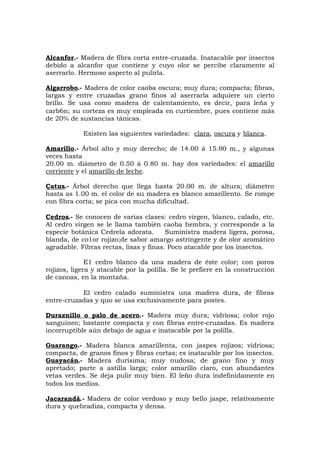 Alcanfor.- Madera de fibra corta entre-cruzada. Inatacable por insectos
debido a alcanfor que contiene y cuyo olor se percibe claramente al
aserrarlo. Hermoso aspecto al pulirla.
Algarrobo.- Madera de color caoba oscura; muy dura; compacta; fibras,
largas y entre cruzadas grano finos al aserrarla adquiere un cierto
brillo. Se usa como madera de calentamiento, es decir, para leña y
carb6n; su corteza es muy empleada en curtiembre, pues contiene más
de 20% de sustancias tánicas.
Existen las siguientes variedades: clara, oscura y blanca.
Amarillo.- Árbol alto y muy derecho; de 14.00 á 15.00 m., y algunas
veces hasta
20.00 m. diámetro de 0.50 á 0.80 m. hay dos variedades: el amarillo
corriente y el amarillo de leche.
Çatus.- Árbol derecho que llega hasta 20.00 m. de altura; diámetro
hasta as 1.00 m. el color de su madera es blanco amarillento. Se rompe
con fibra corta; se pica con mucha dificultad.
Cedros.- Se conocen de varias clases: cedro virgen, blanco, calado, etc.
Al cedro virgen se le llama también caoba hembra, y corresponde a la
especie botánica Cedrela adorata. Suministra madera ligera, porosa,
blanda, de co1or rojizo;de sabor amargo astringente y de olor aromático
agradable. Fibras rectas, lisas y finas. Poco atacable por los insectos.
E1 cedro blanco da una madera de éste color; con poros
rojizos, ligera y atacable por la polilla. Se le prefiere en la construcción
de canoas, en la montaña.
El cedro calado suministra una madera dura, de fibras
entre-cruzadas y quo se usa exclusivamente para postes.
Duraznillo o palo de acero.- Madera muy dura; vidriosa; color rojo
sanguíneo; bastante compacta y con fibras entre-cruzadas. Es madera
incorruptible aún debajo de agua e inatacable por la polilla.
Guarango.- Madera blanca amarillenta, con jaspes rojizos; vidriosa;
compacta, de granos finos y fibras cortas; es inatacable por los insectos.
Guayacán.- Madera durísima; muy nudosa; de grano fino y muy
apretado; parte a astilla larga; color amarillo claro, con abundantes
vetas verdes. Se deja pulir muy bien. El leño dura indefinidamente en
todos los medios.
Jacarandá.- Madera de color verdoso y muy bello jaspe, relativamente
dura y quebradiza, compacta y densa.
 