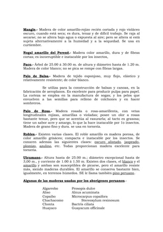 Mangle.- Madera de color amarillo-rojizo recién cortada y rojo violáceo
oscuro, cuando está seca; es dura, tenaz y de difícil trabajo. Se raja al
secarse; no se altera bajo agua o expuesta al aire; pero se altera si está
sujeta alternativamente a la humedad y a la sequedad. Se usa en
curtiembre.
Nogal amarillo del Perené.- Madera color amarillo, dura y de fibras
cortas; es incorruptible e inatacable por los insectos,
Paco.- Árbol de 25.00 á 30.00 m. de altura y diámetro hasta de 1.20 m.
Madera de color blanco; no se pica se rompe con fibras largas.
Palo de Balsa.- Madera de tejido esponjoso, muy flojo, elástico y
relativamente resistente; de color blanco.
Se utiliza para la construcción de balsas y canoas, en la
fabricación de aeroplanos. Es excelente para producir pulpa para papel.
La corteza se emplea en la manufactura de sogas; y los pelos que
envuelven a las semillas para relleno de colchones y en hacer
sombreros.
Palo de Rosa.- Madera rosada o rosa-amarillenta, con vetas
longitudinales rojizas, amarillas o violadas; posee un olor a rosas
bastante tenue, pero que se acentúa al rasurarla; al tacto es grasosa;
tiene un sabor acre y amargo, lo que la hace inatacable por 1o insectos.
Madera de grano fino y dura. se usa en tornería.
Robles.- Existen varias clases. El roble amarillo es madera porosa, de
color amarillo grisáceo; compacta e inatacable por los insectos. Se
conocen además las siguientes clases: oscuro alistado, jaspeado,
plomizo, azulino, etc. Todas proporcionan madera excelente para
tornería.
Ulcumano.- Altura hasta de 25.00 m.; diámetro excepcional hasta de
3,00 m., y corriente de 1.00 á 1.50 m. Existen dos clases, el blanco y el
amarillo y ambas son susceptibles de picarse, pero el amarillo resiste
más, siendo maderas durables. El amarillo se conserva bastante bien,
igualmente, en terrenos húmedos. SE le llama también pino peruano.
Algunas de las maderas usadas por los aborígenes peruanos.-
Algarrobo Prosopis dulce
Aliso Alnus acuminata
Copaibo Microcarpus copaifora
Chachacomo Stereoxylum resinosum
Chonta Bactris ciliata
Huayaco Guayacum officinale
 