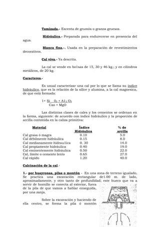 Tamizada.- Excenta de grumós o granos gruesos.
Hidráulica.- Preparada para endurecerse en presencia del
agua.
Blanca fina.-. Usada en la preparación de revestimientos
decorativos.
Cal viva.- Ya descrita.
La cal se vende en bo1sas de 15, 30 y 46 kg.; y en cilindros
metálicos, de 20 kg.
Caracteres.-
Es usual caracterizar una cal por lo que se llama su índice
hidráulico, que es la relación de la sílice y alumina, a la cal magnesica,
de que está formada:
1= Si 02 + A12 O3
Cao + MgO
Las distintas clases de cales y los cementos se ordenan en
la forma, siguiente: de acuerdo con índice hidráulico y la proporción de
arcilla contenida en la caliza primitiva:
Material Índice % de
Hidráulica arcilla
Cal grasa ó magra 0.10 5.0
Cal débilmente hidráulica 0.15 8.0
Cal medianamente hidrau1ica 0. 30 14.0
Cal propiamente hidráulica 0.40 19.0
Cal eminentemente hidráulica 0.50 22.0
Cal, límite o cemento lento 0.65 27.0
Cal rápido 1.20 40.0
Calcinación de la cal.-
1.- por huayronas, pilas o montón - En una zona de terreno igualado,
Se practica una excavación rectangular de1.00 m. de lado,
aproximadamente, y otro tanto de profundidad; este hueco que va a
servir de hornillo se conecta al exterior, fuera
de la pila de que vamos a hablar enseguida,
por una zanja.
Sobre la excavación y haciendo de
ella centro, se forma la pila ó montón
 