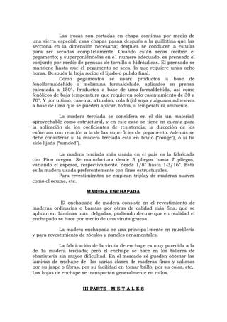 Las trozas son cortadas en chapa continua por medio de
una sierra especial; esas chapas pasan después a la guillotina que las
secciona en la dimensión necesaria; después se conducen a estufas
para ser secadas comp1etamente. Cuando están secas reciben el
pegamento; y superponiéndolas en e1 numero adecuado, es prensado el
conjunto por medio de prensas de tornillo o hidráulicas. El prensado se
mantiene hasta que el pegamento se seca, lo que requiere unas ocho
horas. Después la hoja recibe el lijado o pulido final.
Como pegamentos se usan: productos a base de
fenolformaldehido o melamina formaldehido, aplicados en prensa
calentada a 150°. Productos a base de urea-formaldehida, así como
fenólicos de baja temperatura que requieren solo calentamiento de 30 a
70°, Y por ultimo, caseina, a1midón, cola fríjol soya y algunos adhesivos
a base de urea que se pueden aplicar, todos, a temperatura ambiente.
La madera terciada se considera en el día un materia1
aprovechable como estructural, y en este caso se tiene en cuenta para
la aplicación de los coeficientes de resistencia, la dirección de los
esfuerzos con relación a la de las superficies de pegamento. Además se
debe considerar si la madera terciada esta en bruto (“rouge”), ó si ha
sido lijada (“sanded”).
La madera terciada más usada en el país es la fabricada
con Pino oregon. Se manufactura desde 3 pliegos hasta 7 pliegos,
variando el espesor, respectivamente, desde 1/8” hasta 1-3/16”. Esta
es la madera usada preferentemente con fines estructurales.
Para revestimientos se emplean triplay de maderas suaves
como el ocume, etc.
MADERA ENCHAPADA
El enchapado de madera consiste en el revestimiento de
maderas ordinarias o baratas por otras de calidad más fina, que se
aplican en 1aminas más delgadas, pudiendo decirse que en realidad el
enchapado se hace por medio de una viruta gruesa.
La madera enchapada se usa principa1mente en mueblería
y para revestimiento de zócalos y paneles ornamentales.
La fabricación de la viruta de enchape es muy parecida a la
de 1a madera terciada; pero el enchape se hace en los talleres de
ebanistería sin mayor dificultad. En el mercado sé pueden obtener las
laminas de enchape de las varias clases de maderas finas y valiosas
por su jaspe o fibras, por su facilidad en tomar brillo, por su color, etc,.
Las hojas de enchape se transportan generalmente en rollos.
III PARTE - M E T A L E S
 