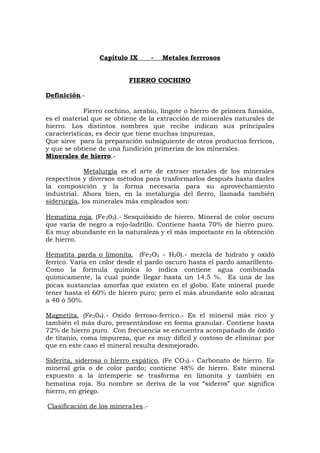 Capítulo IX - Metales ferrrosos
FIERRO COCHINO
Definición.-
Fierro cochino, arrabio, lingote o hierro de primera funsión,
es el material que se obtiene de la extracción de minerales naturales de
hierro. Los distintos nombres que recibe indican sus principales
características, es decir que tiene muchas impurezas,
Que sirve para la preparación subsiguiente de otros productos ferricos,
y que se obtiene de una fundición primeriza de los minerales.
Minerales de hierro.-
Metalurgia es el arte de extraer metales de los minerales
respectivos y diversos métodos para trasformarlos después hasta darles
la composición y la forma necesaria para su aprovechamiento
industrial. Ahora bien, en la metalurgia del fierro, llamada también
siderurgia, los minerales más empleados son:
Hematina roja, (Fe203).- Sexquióxido de hierro. Mineral de color oscuro
que varia de negro a rojo-ladrillo. Contiene hasta 70% de hierro puro.
Es muy abundante en la naturaleza y el más importante en la obtención
de hierro.
Hematita parda o limonita, (Fe2O3 – H20).- mezcla de hidrato y oxidó
ferrico. Varia en color desde el pardo oscuro hasta el pardo amarillento.
Como la formula química lo indica contiene agua combinada
quimicamente, la cual puede llegar hasta un 14.5 %. Es una de las
pocas sustancias amorfas que existen en el globo. Este mineral puede
tener hasta el 60% de hierro puro; pero el más abundante solo alcanza
a 40 ó 50%.
Magnetita, (Fe304).- Oxido ferroso-ferrico.- Es el mineral más rico y
también el más duro, presentándose en forma granular. Contiene hasta
72% de hierro puro. Con frecuencia se encuentra acompañado de óxido
de titanio, coma impureza, que es muy difícil y costoso de eliminar por
que en este caso el mineral resulta desmejorado.
Siderita, siderosa o hierro espático, (Fe CO3).- Carbonato de hierro. Es
mineral gris o de color pardo; contiene 48% de hierro. Este mineral
expuesto a la intemperie se trasforma en limonita y también en
hematina roja. Su nombre se deriva de la voz “sideros” que significa
hierro, en griego.
Clasificación de los minera1es.-
 