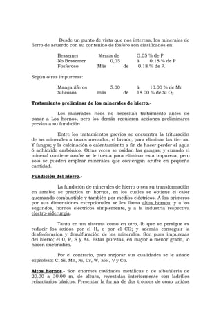 Desde un punto de vista que nos interesa, los minerales de
fierro de acuerdo con su contenido de fósforo son clasificados en:
Bessemer Menos de O.05 % de P
No Bessemer 0,05 á 0.18 % de P
Fosforoso Más de 0.18 % de P.
Según otras impurezas:
Manganíferos 5.00 á 10.00 % de Mn
Silicosos más de 18.00 % de Si O2
Tratamiento preliminar de los minerales de hierro.-
Los minera1es ricos no necesitan tratamiento antes de
pasar a Los hornos, pero los demás requieren acciones preliminares
previas a su fundición.
Entre los tratamientos previos se encuentra la trituración
de los minerales a trozos menudos; el lavado, para eliminar las tierras.
Y fangos; y la calcinación o calentamiento a fin de hacer perder el agua
ó anhídrido carbónico. Otras veces se oxidan las gangas; y cuando el
mineral contiene azufre se le tuesta para eliminar esta impureza, pero
solo se pueden emplear minerales que contengan azufre en pequeña
cantidad.
Fundición del hierro.-
La fundición de minerales de hierro o sea su transformación
en arrabio se practica en hornos, en los cuales se obtiene el calor
quemando combustible y también por medios eléctricos. A los primeros
por sus dimensiones excepcionales se les llama altos hornos; y a los
segundos, hornos eléctricos simplemente, y a la industria respectiva
electro-siderurgia.
Tanto en un sistema como en otro, lb que se persigue es
reducir los óxidos por el H, o por el CO; y además conseguir la
desfosforacion y desulfuración de los minerales. Son pues impurezas
del hierro; el 0, P, S y As. Estas purezas, en mayor o menor grado, lo
hacen quebradizo.
Por el contrario, para mejorar sus cualidades se le añade
exprofeso: C, Si, Mn, Ni, Cr, W, Mo , V y Co.
Altos hornos.- Son enormes cavidades metálicas o de albañilería de
20.00 a 30.00 m. de altura, revestidas interiormente con ladrillos
refractarios básicos. Presentar la forma de dos troncos de cono unidos
 