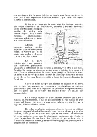 por sus bases. Por la parte inferior se impele una fuerte corriente de
aire, por tubos especiales llamados taberas, que tiene por objeto
facilitar la combustión.
El horno se carga por la parte superior llamada tragante,
con capas alternadas de combustible, mineral y materia fundente.
Como combustible se emplea
carbón de piedra, cok,
carbón vegetal, etc.; y corno
fundente principalmente
minerales calcáreos en todas
sus composiciones.
Además del
tragante, reciben nombre
especial, la cuba o cuerpo del
horno, el vientre que es su
parte más ancha, y el crisol
que es la sección inferior.
En la parte
inferior del horno presenta
dos aberturas principales;
una para la extracción de las escorias y cenizas, y la otra la del metal
fundido. De tiempo en tiempo se punza la parte inferior de la carga y el
metal fundido sale en forma de chorro, que se reparte fácilmente, como
un liquido, en surcos paralelos abiertos en un campo de arena, situado
al pié de los hornos, donde se enfría y toma la forma de lingotes de
fundición.
Ya se ha dicho que por las toberas se inyecta en el horno
aire, el que por razones de economía y metalúrgicas, se calienta
previamente, pero para esta inyeccion se aprovecha aire puro mezclado
con los gases que se escapan del mismo horno, los cuales son
combustibles.
En el dibujo adjunto se da el proceso químico que sufre el
mineral en su descenso, y que es precisamente el que motiva la gran
altura del horno, las temperaturas desarrolladas en su interior, y
algunos otros detalles del horno.
En todas las plantas modernas de estos hornos, se utilizan
los gases desprendidos de ellos no solo para calentar el aire que va a las
toberas, como ya se ha dicho, sino que se les destila obteniéndose
diversos productos como gas de alumbrado, amoniaco, etc. Según la
clase de combustible empleado. Las escorias se aprovechan para la
fabricación cementos pobres, y también como agregados gruesos para la
preparación de concretos.
 