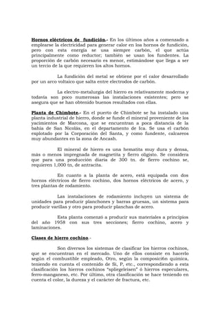 Hornos eléctricos de fundición.- En los últimos años a comenzado a
emplearse la electricidad para generar calor en loa hornos de fundición,
pero con esta energía se usa siempre carbón, el que actúa
principalmente como reductor; también se usan los fundentes. La
proporción de carbón necesario es menor, estimándose que llega a ser
un tercio de la que requieren los altos hornos.
La fundición del metal se obtiene por el calor desarrollado
por un arco voltaico que salta entre electrodos de carbón.
La electro-metalurgia del hierro es relativamente moderna y
todavía son poco numerosas las instalaciones existentes; pero se
asegura que se han obtenido buenos resultados con ellas.
Planta de Chimbote.- En el puerto de Chimbote se ha instalado una
planta industrial de hierro, donde se funde el mineral proveniente de los
yacimientos de Marcona, que se encuentran a poca distancia de la
bahía de San Nicolás, en el departamento de Ica. Se usa el carbón
explotado por la Corporación del Santa, y como fundente, calcareos
muy abundantes en la zona de Ancash.
El mineral de hierro es una hematita muy dura y densa,
más o menos impregnada de magnetita y fierro oligisto. Se considera
que para una producción diaria de 300 tn. de fierro cochino se,
requieren 1,000 tn, de antracita.
En cuanto a la planta de acero, está equipada con dos
hornos eléctricos de fierro cochino, dos hornos eléctricos de acero, y
tres plantas de rodamiento.
Las instalaciones de rodamiento incluyen un sistema de
unidades para producir planchones y barras gruesas, un sistema para
producir varillas y otro para producir planchas de acero.
Esta planta comenzó a producir sus materiales a principios
del año 1958 con sus tres secciones; fierro cochino, acero y
laminaciones.
Clases de hierro cochino.-
Son diversos los sistemas de clasificar los hierros cochinos,
que se encuentran en el mercado. Uno de ellos consiste en hacerlo
según el combustible empleado, Otro, según la composici6n química,
teniendo en cuenta el contenido de Si, P, etc., correspondiendo a esta
clasificación los hierros cochinos “spliegeleisen” ó hierros especulares,
ferro-manganeso, etc. Por último, otra clasificación se hace teniendo en
cuenta el color, la dureza y el carácter de fractura, etc.
 