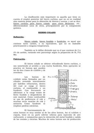 La clasificación más importante es aquella que tiene en
cuenta el empleó posterior del hierro cochino, que no es en realidad
sino materia prima para la obtención de hierros y aceros, y así se dice:
hierro cochino para hierro colado, para acero Bessemer, etc.,
diferenciándose unos de otros, principalmente por la composición
química.
HIERRO COLADO
Definición.-
Hierro colado, hierro fundido o fundición, es aquel que
contiene tanto carbón, o su equivalente, que no es maleable
prácticamente a ninguna temperatura.
También se le define diciendo que es el que contiene de 2 á
4% de carbón, variando este porcentaje según la proporción de Si, P.S
Mn.
Fabricación.-
El hierro colado se obtiene refundiendo hierro cochino, o
sea sometiendo al arrabio a una nueva fundición, Esta operación se
practica en hornos que pueden
ser de dos c1ases de cubilote y de
reverbero.
Los hornos de
cubilote están formados por un
cilindro revestido interiormente
por ladrillos refractarios, dentro
del cual se carga el hierro
cochino, el combustible y un
fundente. Con frecuencia se
adicionan a la carga trozos de
fierro fundido o desperdicios de
este material. Como combustible
se usa de preferencia el cok y
muchas veces mezclas de cok y
antracita Como fundente se
emplean piedras calcáreas.
El funcionamiento de
estos hornos es muy similar al de los altos hornos, Así el cubilote o
cúpula, tiene en su parte inferior toberas para inyección de aire
carburante, y compuertas para la extracción del metal fundido y salida
de las cenizas y escorias. Muchos de estos hornos son de producción
 