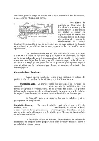 continua, pues la carga se realiza por la boca superior ó Sea la opuesta.
a la descarga y limpia del horno.
Los hornos de
cubilote se diferencian de
los altos hornos en que la
desoxidación ó reducción
del metal es menor en
aquellos que en estos; por
consiguiente en los hornos
de cubilote el consumo de
combustible es menor
igualmente, a presión a que se inyecta el aire es mas baja en los hornos
de cubilote; y por ultimo, los humos y gases de la combustión no se
aprovechan.
Los hornos de reverbero se componen de un hogar que tiene
a uno de sus lados la caja de fuego y al opuesto la chimenea, El hogar
es de forma achatada y en él se coloca el metal por fundir; en este hogar
reverberan o reflejan las llamas, y de allí el nombre que recibe el horno.
Las llamas o fuego que se producen en las parrillas pasan por el hogar y
son atraídas por la chimenea por donde se escapan al exterior los
humos y gases.
Clases de fierro fundido.-
Según que la fundición tenga o no carbono en estado de
grafito recibe el nombre de fundición gris y fundición blanca.
Fundición gris.- La mayor parte del contenido de carbono es
separado después de la solidificación, en
forma de grafito a consecuencia de la acción del silicio, Es posible
influir en la separación del grafito elevando la temperatura de colada,
La superficie de la fractura de esta clase de fundición es de color gris.
La fundición gris se prepara en hornos de cubilote, y sirve
para piezas de maquinaria.
Fundición blanca.- En esta fundición casi todo el contenido de
carbono esté combinado en forma de Fe3C
a consecuencia de un gran contenido de manganeso. El material es más
duro y más quebradizo que en la fundición gris. El color de la superficie
de fractura es blanco.
La fundición blanca se prepara, de preferencia en hornos de
reverbero; se emplea como preparación para obtener después acero y
para fabricar piezas duras.
 