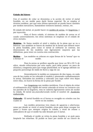 Colado del hierro.-
Con el nombre de colar se denomina a la acción de verter el metal
fundido, en un molde para darle forma especial. No se emplea el
término moldear, por que esta última operación se puede hacer también
por medios mecanices, llamándose entonces laminar, estirar, etc.
El colado del metal, se puede hacer en moldes de arena, en lingoteras, y
por inyección.
Para el fierro colado, el sistema de moldes de arena es el
usado universalmente; los otros sistemas se emplean en el colado de
otros metales.
Modelos.- Se llama modelo al símil o réplica de la pieza que se va a
fabricar. Los modelos se hacen de madera de la forma que deberá tener
la pieza fundida; pero como el metal al enfriarse se contrae, las
dimensiones de los modelos son ligeramente mayores que las
definitivas, para tener en cuenta esta contracción.
Moldes.- Los modelos se colocan en cajas llenas de la “arena” que va
a formar el molde.
Para la arena se prefiere aquella que tiene un 90 á 95 % de
sílice, siendo refractarias por esta razón; pero debe poseer un poco de
alúmina y magnesia para que tenga plasticidad; se le agrega además un
pequeño porcentaje de óxido de fierro y algo de cal.
Generalmente lo moldes se componen de dos tapas, en cada
una de las cuales se ha colocado el modelo y pisoneado cuidadosamente
la arena. Extraídos los modelos y colocada una tapa sobre otra dejan
entre ellas, en hueco la forma de la pieza por fundir.
Las Lingoteras son moldes metálicos. Con el objeto de evitar
el enfriamiento muy rápido del metal colocado al entrar en contacto con
las paredes de la lingotera, esta se calienta ligeramente antes de recibir
la colada. El metal así manufacturado recibe el nombre de fundición
endurecida.
Colocado.- El metal fundido en el horno es recogido en crisoles con los
cuales se vierte en los moldes.
Los moldes presentan tres clases de agujeros o aberturas;
unas por donde se vierte el metal fundido; otras para dejar escapar los
gases y humo que siempre origina la colada, y otras de rebose o
indicadores de que el molde ha sido llenado por el metal.
Enfriado el molde se retira la pieza fundida y se pule para
limpiarle las rebarbas. El pulido se hace por medio de un chorro de
 