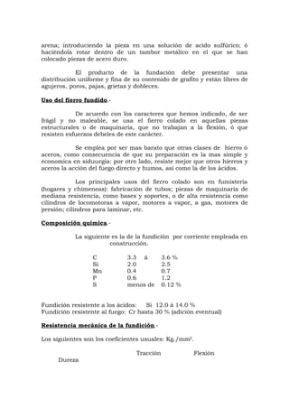arena; introduciendo la pieza en una solución de acido sulfúrico; ó
haciéndola rotar dentro de un tambor metálico en el que se han
colocado piezas de acero duro.
El producto de la fundación debe presentar una
distribución uniforme y fina de su contenido de grafito y están libres de
agujeros, poros, pajas, grietas y dobleces.
Uso del fierro fundido.-
De acuerdo con los caracteres que hemos indicado, de ser
frágil y no maleable, se usa el fierro colado en aquellas piezas
estructurales o de maquinaria, que no trabajan a la flexión, ó que
resisten esfuerzos debeles de este carácter.
Se emplea por ser mas barato que otras clases de hierro ó
aceros, como consecuencia de que su preparación es la mas simple y
economica en siduurgia: por otro lado, resiste mejor que otros hierros y
aceros la acción del fuego directo y humos, así como la de los ácidos.
Los principales usos del fierro colado son en fumistería
(hogares y chimeneas): fabricación de tubos; piezas de maquinaria de
mediana resistencia, como bases y soportes, o de alta resistencia como
cilindros de locomotoras a vapor, motores a vapor, a gas, motores de
presión; cilindros para laminar, etc.
Composición química.-
La siguiente es la de la fundición por corriente empleada en
construcción.
C 3.3 á 3.6 %
Si 2.0 2.5
Mn 0.4 0.7
P 0.6 1.2
S menos de 0.12 %
Fundición resistente a los ácidos: Si 12.0 á 14.0 %
Fundición resistente al fuego: Cr hasta 30 % (adición eventual)
Resistencia mecánica de la fundición.-
Los siguientes son los coeficientes usuales: Kg./mm2.
Tracción Flexión
Dureza
 