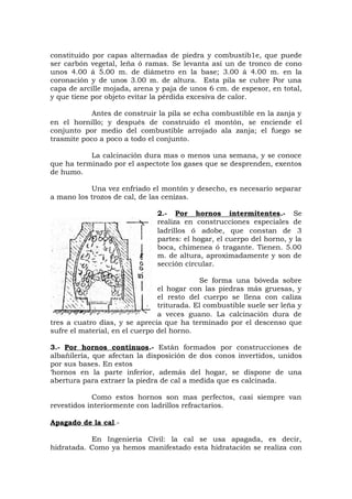 constituido por capas alternadas de piedra y combustib1e, que puede
ser carbón vegetal, leña ó ramas. Se levanta así un de tronco de cono
unos 4.00 á 5.00 m. de diámetro en la base; 3.00 á 4.00 m. en la
coronación y de unos 3.00 m. de altura. Esta pila se cubre Por una
capa de arcille mojada, arena y paja de unos 6 cm. de espesor, en total,
y que tiene por objeto evitar la pérdida excesiva de calor.
Antes de construir la pila se echa combustible en la zanja y
en el hornillo; y después de construido el montón, se enciende el
conjunto por medio del combustible arrojado ala zanja; el fuego se
trasmite poco a poco a todo el conjunto.
La calcinación dura mas o menos una semana, y se conoce
que ha terminado por el aspectote los gases que se desprenden, exentos
de humo.
Una vez enfriado el montón y desecho, es necesario separar
a mano los trozos de cal, de las cenizas.
2.- Por hornos intermitentes.- Se
realiza en construcciones especiales de
ladrillos ó adobe, que constan de 3
partes: el hogar, el cuerpo del horno, y la
boca, chimenea ó tragante. Tienen. 5.00
m. de altura, aproximadamente y son de
sección circular.
Se forma una bóveda sobre
el hogar con las piedras más gruesas, y
el resto del cuerpo se llena con caliza
triturada. El combustible suele ser leña y
a veces guano. La calcinación dura de
tres a cuatro días, y se aprecia que ha terminado por el descenso que
sufre el material, en el cuerpo del horno.
3.- Por hornos continuos.- Están formados por construcciones de
albañilería, que afectan la disposición de dos conos invertidos, unidos
por sus bases. En estos
‘hornos en la parte inferior, además del hogar, se dispone de una
abertura para extraer la piedra de cal a medida que es calcinada.
Como estos hornos son mas perfectos, casi siempre van
revestidos interiormente con ladrillos refractarios.
Apagado de la cal.-
En Ingeniería Civil: la cal se usa apagada, es decir,
hidratada. Como ya hemos manifestado esta hidratación se realiza con
 