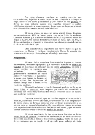 Por estos diversos nombres se pueden apreciar sus
características; forjables, e decir capaz de ser trabajado a la fragua o
forja; dulce o sea dúctil y maleable; y por último, la voz pudelar se
deriva de una palabra inglesa que significa remover o agitar,
refiriéndose con esto a una etapa muy importante en la preparación de
esta clase de hierro como se vera más adelante.
El hierro dulce, es pues un metal dúctil, típico, Contiene
aproximadamente 99% de hierro puro, con so1o 0.1% de carbono.
Conviene además que el fósforo no exceda de 0.25 % y que el azufre no
llegue al 0,05%, Un exceso de fósforo produce un metal agrio en frío, es
decir, quebradizo; y el azufre le comunica. La misma propiedad cuando
el hierro se calienta al rojo.
Otra característica importante del hierro dulce es que su
estructura es fibrosa y contiene comúnmente fibras de escoria que
nunca son totalmente eliminadas por el trabajo mecánico.
Preparación.-
El hierro dulce se obtiene fundiendo los lingotes en hornos
de reverbero, de diseño apropiado, que reciben el nombre de hornos de
pudelar, en los cuales en el hogar, que se llama Laboratorio, se pone el
hierro cochino en contacto con
materiales oxidantes,
generalmente minerales de oxido
férrico y removiendo o pudelando
la carga con barras de hierro, se
logra oxidar las impurezas al
mismo tiempo que el metal se va
volviendo pastoso.
El metal fundido se retira del horno de pudelar en forma de
bolas, lobos, o zamarras, que después por medio del martillado o
laminado son limpiadas y e1iminadas de casi todas las trazas de escoria
que pudieran contener.
Con este material, que se clasifica según el aspecto de la
fractura, añadiendo a veces chatarra, nobre que se da a los desperdicios
de hierro dulce, se forman paquetes que se llevan nuevamente a los
hornos para ser después laminados. En estos últimos hornos se obtiene
una especie de soldadura de todas las partes del hierro, y por tal razón
a estos últimos hornos se les llama hornos de soldar.
El hierro resultante de las operaciones descritas se llama
hierro dulce de paquete, y cuando se manufactura en forma de barras
de sección cuadrada, a éstas se les denomina tochos. Tocho es pues un
fierro cuadrado que se vende en el mercado para trabajos de forja.
 