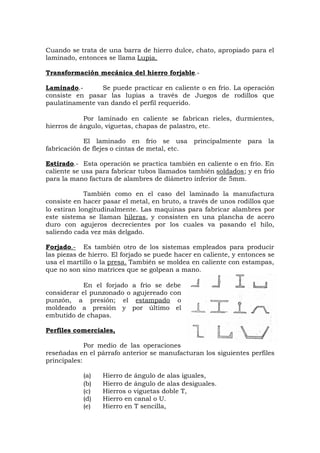 Cuando se trata de una barra de hierro dulce, chato, apropiado para el
laminado, entonces se llama Lupia.
Transformación mecánica del hierro forjable.-
Laminado.- Se puede practicar en caliente o en frío. La operación
consiste en pasar las lupias a través de Juegos de rodillos que
paulatinamente van dando el perfil requerido.
Por laminado en caliente se fabrican rieles, durmientes,
hierros de ángulo, viguetas, chapas de palastro, etc.
El laminado en frío se usa principalmente para la
fabricación de flejes o cintas de metal, etc.
Estirado.- Esta operación se practica también en caliente o en frío. En
caliente se usa para fabricar tubos llamados también soldados; y en frío
para la mano factura de alambres de diámetro inferior de 5mm.
También como en el caso del laminado la manufactura
consiste en hacer pasar el metal, en bruto, a través de unos rodillos que
lo estiran longitudinalmente. Las maquinas para fabricar alambres por
este sistema se llaman hileras, y consisten en una plancha de acero
duro con agujeros decrecientes por los cuales va pasando el hilo,
saliendo cada vez más delgado.
Forjado.- Es también otro de los sistemas empleados para producir
las piezas de hierro. El forjado se puede hacer en caliente, y entonces se
usa el martillo o la presa. También se moldea en caliente con estampas,
que no son sino matrices que se golpean a mano.
En el forjado a frío se debe
considerar el punzonado o agujereado con
punzón, a presión; el estampado o
moldeado a presión y por último el
embutido de chapas.
Perfiles comerciales,
Por medio de las operaciones
reseñadas en el párrafo anterior se manufacturan los siguientes perfiles
principales:
(a) Hierro de ángulo de alas iguales,
(b) Hierro de ángulo de alas desiguales.
(c) Hierros o viguetas doble T,
(d) Hierro en canal o U.
(e) Hierro en T sencilla,
 