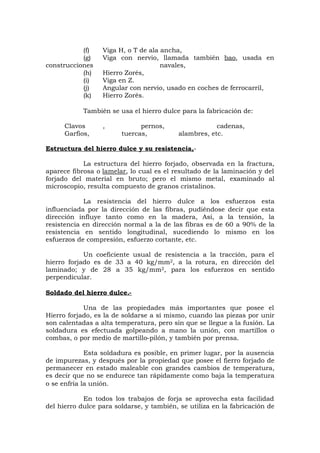 (f) Viga H, o T de ala ancha,
(g) Viga con nervio, llamada también bao, usada en
construcciones navales,
(h) Hierro Zorés,
(i) Viga en Z.
(j) Angular con nervio, usado en coches de ferrocarril,
(k) Hierro Zorés.
También se usa el hierro dulce para la fabricación de:
Clavos , pernos, cadenas,
Garfios, tuercas, alambres, etc.
Estructura del hierro dulce y su resistencia,-
La estructura del hierro forjado, observada en la fractura,
aparece fibrosa o lamelar, lo cual es el resultado de la laminación y del
forjado del material en bruto; pero el mismo metal, examinado al
microscopio, resulta compuesto de granos cristalinos.
La resistencia del hierro dulce a los esfuerzos esta
influenciada por la dirección de las fibras, pudiéndose decir que esta
dirección influye tanto como en la madera, Así, a la tensión, la
resistencia en dirección normal a la de las fibras es de 60 a 90% de la
resistencia en sentido longitudinal, sucediendo lo mismo en los
esfuerzos de compresión, esfuerzo cortante, etc.
Un coeficiente usual de resistencia a la tracción, para el
hierro forjado es de 33 a 40 kg/mm2, a la rotura, en dirección del
laminado; y de 28 a 35 kg/mm2, para los esfuerzos en sentido
perpendicular.
Soldado del hierro dulce.-
Una de las propiedades más importantes que posee el
Hierro forjado, es la de soldarse a sí mismo, cuando las piezas por unir
son calentadas a alta temperatura, pero sin que se llegue a la fusión. La
soldadura es efectuada golpeando a mano la unión, con martillos o
combas, o por medio de martillo-pilón, y también por prensa.
Esta soldadura es posible, en primer lugar, por la ausencia
de impurezas, y después por la propiedad que posee el fierro forjado de
permanecer en estado maleable con grandes cambios de temperatura,
es decir que no se endurece tan rápidamente como baja la temperatura
o se enfría la unión.
En todos los trabajos de forja se aprovecha esta facilidad
del hierro dulce para soldarse, y también, se utiliza en la fabricación de
 