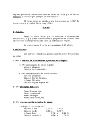 algunos productos industriales como en la de los tubos que se llaman
estirados o soldados por ejemplo, ya mencionados.
El hierro dulce se suelda a una temperatura de 1300º, la
temperatura a la cual se funde es de l.500º.
ACERO
Definición.-
Acero es aquel fierro que es maleable a determinada
temperatura, y que posee suficientemente proporción de carbono para
endurecerse fuertemente cuando sufre un enfriamiento rápido.
La proporción de C en los aceros varía de 0.10 a l,5%.
Clasifioación.-
Los aceros se clasifican, principalmente, desde tres puntos
de vista:
A.- Por el método de manufactura o proceso metalúrgico:
1º.- Por carburación del hierro forjado:
a) Apero al crisol.
b) Acero de cementación.
2°.- Por descarburación del hierro cochino:
a) Acero Bessemer.
b) Acero Martín-Siemens.
c) Acero Eléctrico.
d) Acero duplex, triplex, etc.
B.- Por el empleo del acero:
Acero de remaches.
Acoro estructural.
Acero para ejes.
Acero para cables, etc.
C.- Por la composición química del acero:
1º.- Según el porcentaje de C:
a) Acero suave 0,10 a 0.20 %
b) Acero medio 0.20 a 0.40 %
c) Acero duro 0,40 a 0.70 %
d) Acero muy duro 0,70 a 1.50 %.
 