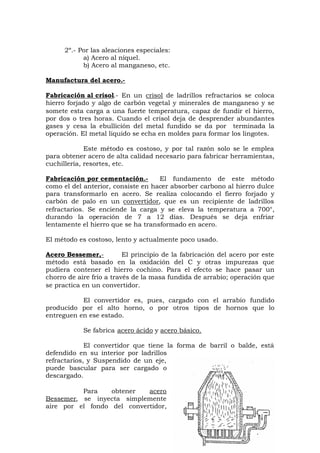 2º.- Por las aleaciones especiales:
a) Acero al níquel.
b) Acero al manganeso, etc.
Manufactura del acero.-
Fabricación al crisol.- En un crisol de ladrillos refractarios se coloca
hierro forjado y algo de carbón vegetal y minerales de manganeso y se
somete esta carga a una fuerte temperatura, capaz de fundir el hierro,
por dos o tres horas. Cuando el crisol deja de desprender abundantes
gases y cesa la ebullición del metal fundido se da por terminada la
operación. El metal liquido se echa en moldes para formar los lingotes.
Este método es costoso, y por tal razón solo se le emplea
para obtener acero de alta calidad necesario para fabricar herramientas,
cuchillería, resortes, etc.
Fabricación por cementación.- El fundamento de este método
como el del anterior, consiste en hacer absorber carbono al hierro dulce
para transformarlo en acero. Se realiza colocando el fierro forjado y
carbón de palo en un convertidor, que es un recipiente de ladrillos
refractarios. Se enciende la carga y se eleva la temperatura a 700°,
durando la operación de 7 a 12 días. Después se deja enfriar
lentamente el hierro que se ha transformado en acero.
El método es costoso, lento y actualmente poco usado.
Acero Bessemer,- El principio de la fabricación del acero por este
método está basado en la oxidación del C y otras impurezas que
pudiera contener el hierro cochino. Para el efecto se hace pasar un
chorro de aire frío a través de la masa fundida de arrabio; operación que
se practica en un convertidor.
El convertidor es, pues, cargado con el arrabio fundido
producido por el alto horno, o por otros tipos de hornos que lo
entreguen en ese estado.
Se fabrica acero ácido y acero básico.
El convertidor que tiene la forma de barril o balde, está
defendido en su interior por ladrillos
refractarios, y Suspendido de un eje,
puede bascular para ser cargado o
descargado.
Para obtener acero
Bessemer, se inyecta simplemente
aire por el fondo del convertidor,
 