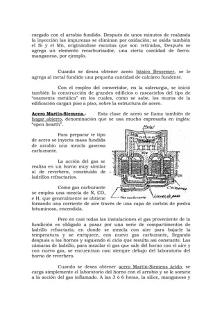 cargado con el arrabio fundido. Después de unos minutos de realizada
la inyección las impurezas se eliminan por oxidación; se oxida también
el Si y el Mn, originándose escorias que son retiradas, Después se
agrega un elemento recarburizador, una cierta cantidad de fierro-
manganeso, por ejemplo.
Cuando se desea obtener acero básico Bessemer, se le
agrega al metal fundido una pequeña cantidad de calcáreo fundente.
Con el empleo del convertidor, en la siderurgia, se inició
también la construcción de grandes edificios o rascacielos del tipo de
“osamenta metálica” en los cuales, como se sabe, los muros de la
edificación cargan piso a piso, sobre la estructura de acero.
Acero Martin-Siemens.- Esta clase de acero se llama también de
hogar abierto, denominación que se usa mucho expresarla en inglés:
“open hearth”.
Para preparar te tipo
de acero se inyecta masa fundida
de arrabio una mezcla gaseosa
carburante.
La acción del gas se
realiza en un horno muy similar
al de reverbero, construido de
ladrillos refractarios.
Como gas carburante
se emplea una mezcla de N, CO,
e H, que generalmente se obtiene
forzando una corriente de aire través de una capa de carbón de piedra
bituminoso, encendida.
Pero en casi todas las instalaciones el gas proveniente de la
fundición es obligado a pasar por una serie de compartimentos de
ladrillo refractario, en donde se mezcla con aire para bajarle la
temperatura y se enriquece, con nuevo gas carburante, llegando
después a los hornos y siguiendo el ciclo que resulta así constante. Las
cámaras de ladrillo, para mezclar el gas que sale del horno con el aire y
con nuevo gas, se encuentran casi siempre debajo del laboratorio del
horno de reverbero.
Cuando se desea obtener acero Martín-Siemens ácido, se
carga simplemente el laboratorio del horno con el arrabio y se le somete
a la acción del gas inflamado. A las 3 ó 6 horas, la sílice, manganeso y
 