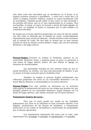 este salta entre dos electrodos que se introducen en el horno si se
emplea corriente continua o monofásica, y entre tres o entre dos y la
solera si emplea corriente trifásica, aunque es usual transformar está
en monofásica. También puede saltar el arco entre un solo electrodo y
las paredes del horno, que es el caso representado en el croquis. Una
vez fundido, el metal, se cierra ‘el circuito a través del baño liquido, de
modo que, en realidad, la fusión se mantiene por el calor debido a la
resistencia del baño.
Se acepta que el horno eléctrico proporciona un acero de tipo de carbón
tan alto como el obtenido por el método de crisol; recomendándose
especialmente para aceros de aleación , siendo entonces más económico
que le método de crisol. De otro lado se estima que es más costoso
cuando se trata de obtener aceros medios o bajos, que con los sistemas
Bessemer o de hogar abierto.
Proceso Duplex,-Consiste en realizar la fundición, primero en un
convertidor Bessemer ácido, y después pasar el acero en gestación a
una horno de hogar abierto, básico. En este Último se agrega un
elemento de recarburizador.
Las principales ventajas de este sistema están en que se
puede beneficiar un arrabio, con más alto porcentaje de fósforo, y que
es menor el tiempo necesario para la fundición total.
También se emplea el proceso duplex combinando una
refinación preliminar del acero en un convertidor Bessemer o en un
horno Martín Siemens, y terminándolo en un horno eléctrico.
Proceso Triplex.-Con este nombre se denomina en la industria
siderurgicas la preparación del acero en tres etapas que pueden ser, por
ejemplo; primero en un convertidor Bessemer, seguir después con un
horno de hogar abierto, y por último terminar con el horno eléctrico.
Tratamiento térmico del acero.-
Para que el acero pueda ser usado en las múltiples
aplicaciones que tiene en la industria se hace necesario someter a los
lingotes, provenientes de los hornos de fundición, a tratamientos
posteriores en los cuales se intensifican o caracterizan las propiedades
que se desean aprovechar.
Los tratamientos posteriores del acero, por el calor, más
importantes son: el temple, el revenido, la cementación, y el recocido.
 