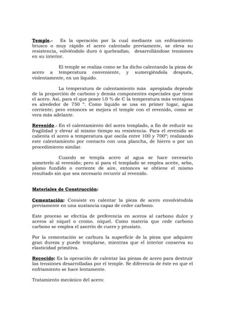 Temple.- Es la operación por la cual mediante un enfriamiento
brusco o muy rápido el acero calentado previamente, se eleva su
resistencia, volviéndolo duro ó quebradizo, desarrollándose tensiones
en su interior.
El temple se realiza como se ha dicho calentando la pieza de
acero a temperatura conveniente, y sumergiéndola después,
violentamente, en un líquido.
La temperatura de calentamiento más apropiada depende
de la proporción de carbono y demás componentes especiales que tiene
el acero. Así, para el que posee l.0 % de C la temperatura más ventajosa
es alrededor de 750 º. Como líquido se usa en primer lugar, agua
corriente; pero entonces se mejora el temple con el revenido, como se
vera más adelante.
Revenido.- En el calentamiento del acero templado, a fin de reducir su
fragilidad y elevar al mismo tiempo su resistencia. Para el revenido se
calienta el acero a temperatura que oscila entre 100 y 700º; realizando
este calentamiento por contacto con una plancha, de hierro o por un
procedimiento similar.
Cuando se templa acero al agua se hace necesario
someterlo al revenido; pero si para el templado se emplea aceite, sebo,
plomo fundido o corriente de aire, entonces se obtiene el mismo
resultado sin que sea necesario recurrir al revenido.
Materiales de Construcción:
Cementación: Consiste en calentar la pieza de acero envolviéndola
previamente en una sustancia capaz de ceder carbono.
Este proceso se efectúa de preferencia en aceros al carbono dulce y
aceros al níquel o cromo. níquel. Como materia que cede carbono
carbono se emplea el aserrín de cuero y prusiato.
Por la cementación se carbura la superficie de la pieza que adquiere
gran dureza y puede templarse, mientras que el interior conserva su
elasticidad primitiva.
Recocido: Es la operación de calentar las piezas de acero para destruir
las tensiones desarrolladas por el temple. Se diferencia de éste en que el
enfriamiento se hace lentamente.
Tratamiento mecánico del acero:
 
