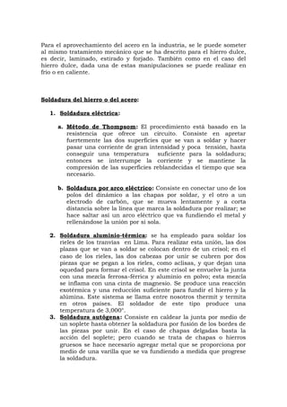 Para el aprovechamiento del acero en la industria, se le puede someter
al mismo tratamiento mecánico que se ha descrito para el hierro dulce,
es decir, laminado, estirado y forjado. También como en el caso del
hierro dulce, dada una de estas manipulaciones se puede realizar en
frío o en caliente.
Soldadura del hierro o del acero:
1. Soldadura eléctrica:
a. Método de Thompsom: El procedimiento está basado en la
resistencia que ofrece un circuito. Consiste en apretar
fuertemente las dos superficies que se van a soldar y hacer
pasar una corriente de gran intensidad y poca tensión, hasta
conseguir una temperatura suficiente para la soldadura;
entonces se interrumpe la corriente y se mantiene la
compresión de las superficies reblandecidas el tiempo que sea
necesario.
b. Soldadura por arco eléctrico: Consiste en conectar uno de los
polos del dinámico a las chapas por soldar, y el otro a un
electrodo de carbón, que se mueva lentamente y a corta
distancia sobre la línea que marca la soldadura por realizar; se
hace saltar así un arco eléctrico que va fundiendo el metal y
rellenándose la unión por si sola.
2. Soldadura aluminio-térmica: se ha empleado para soldar los
rieles de los tranvías en Lima. Para realizar esta unión, las dos
plazas que se van a soldar se colocan dentro de un crisol; en el
caso de los rieles, las dos cabezas por unir se cubren por dos
piezas que se pegan a los rieles, como aclisas, y que dejan una
oquedad para formar el crisol. En este crisol se envuelve la junta
con una mezcla ferrosa-férrica y aluminio en polvo; esta mezcla
se inflama con una cinta de magnesio. Se produce una reacción
exotérmica y una reducción suficiente para fundir el hierro y la
alúmina. Este sistema se llama entre nosotros thermit y termita
en otros países. El soldador de este tipo produce una
temperatura de 3,000°.
3. Soldadura autógena: Consiste en caldear la junta por medio de
un soplete hasta obtener la soldadura por fusión de los bordes de
las piezas por unir. En el caso de chapas delgadas basta la
acción del soplete; pero cuando se trata de chapas o hierros
gruesos se hace necesario agregar metal que se proporciona por
medio de una varilla que se va fundiendo a medida que progrese
la soldadura.
 