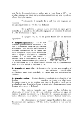 una fuerte desprendimiento de calor, que a veces llega a l60º, y se
produce además un ruido característico, consistente en una especie de
silbido ó crepitar agudo.
Teóricamente el apagado de la cal viva sólo requiere un
volumen
De agua equivalente a 35% del peso de la cal.
En la práctica se emplea mayor cantidad de agua que la
indicada, y es usual que los albañiles apaguen un volumen de cal con
1-1/2 á 2 volúmenes de agua.
El apagado de, la cal se puede hacer por los métodos
siguientes:
1.- Apagado espontáneo.- Es el que
se realiza por el contacto natural de la cal
con 1a humedad ó vapor de agua del aire
atmosférico. Para facilitar esta acción se
extiende simplemente la cal sobre una
superficie plana, resguardada de la lluvia.
Para el apagado completo es necesario
exponer la Cal unos tres meses. El
sistema tiene el inconveniente de que la
cal absorbe, además anhídrido-carbónico,
y se carbonata un poco, circunstancia dañina qué comprenderemos
mejor al ocuparnos de la fragua de la cal.
2.- Apagado por aspersión.- Se humedece la ca1 con una regadera ó
con un pu1verizador, extendiéndola
previamente sobre una superficie, en capas, que son sucesivamente
regadas.
3.- Apagado en obra.- E1 procedimiento empleado generalmente al pié
de obra consiste en formar una pila ó cono
de arena, en cuyo eje se practica una especie de cráter, en el que se
arrojan los trozos de cal viva. Luego se vierte sobre la arena un volumen
de agua a tres veces el de la cal.
Otro sistema también muy usual en los trabajos de
albañilería, en echar la cal viva con suficiente cantidad de agua en
cubetas ó pozas inpermeab1es, y después de apagada pasarla por
mallas ó tamices, con el objeto de separar los trozos duros ó impurezas.
En estos casos se acostumbre apagar la cal siete días antes
de emplearla con argamasa, y 30 días antes, cuando se le va a usar en
revoques.
 