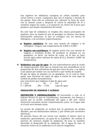 Los sopletes de soldadura autógena se utiliza también para
cortar hierro o acero, cualquiera que sea el espesor o dureza de
las piezas. Para ello se comienza por calentar la línea de corte
con la mezcla usual y después se cierra la admisión de H ó
acetileno según los casos, y se proyecta un chorro de 0 puro que
produce una fusión instantánea del metal.
En este tipo de soldadura se emplea dos clases principales de
sopletes; pero en ambos lo que se persigue es obtener una llama
fuertemente reductora, lo que se consigue con un exceso de
hidrógeno, o de acetileno respectivamente.
a) Soplete oxhídrico: Se usa una mezcla de oxígeno y de
hidrógeno. Origina una temperatura de 2,000 a 2,500°.
b) Soplete oxi-acetilénico: El soplete actúa con una mezcla de
oxígeno y acetileno (C2H2). El acetileno se prepara en un
gasógeno, es decir, un horno de cuba, en el que se hace
actuar agua sobre carburo de calcio (C2Ca). Produce 3,000° de
temperatura.
4. Soldadura con gas de agua: Se usa especialmente para la unión
de chapas gruesas. Este gas se mezcla con aire atmosférico en la
proporción de dos volúmenes de gas por cinco de aire, y se aplica
a las piezas por soldar con un mechero o por medio de soplete.
El gas de agua se prepara en un gasógeno, en el cual se hace
pasar una corriente de vapor de agua a través de una capa de
carbón de piedra incandescente.
Las reacciones que originan el gas de agua son:
C + H2O H2 + CO )
C + (2H2O) 2H2 + CO2 ) gas de agua
OXIDACIÓN DE HIERROS Y ACEROS:
DEFINICIÓN Y GENERALIDADES: El herrumbre u orín es el
hidrato férrico en que se transforman, lentamente, los hierros y
aceros por la acción combinada del agua y del aire. Estos
elementos necesitan actuar conjuntamente, pues, ni el agua sola
ni el aire seco forman orina.
La acción de oxidación se acelera por la presencia de ácidos
diluidos, por las disoluciones salinas, y por último por corrientes
eléctricas.
El mortero fresco del cal corroe con rapidez el hierro; pero la
oxidación, generalmente, no pasa de la superficie. En cambio el
mortero de cemento impide la oxidación. El yeso es también
favorable al desarrollo de la oxidación. En el agua de mar, el
elemento activo de la oxidación es el cloruro magnésico.
 