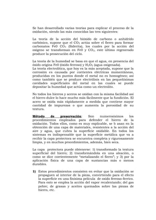 Se han desarrollado varias teorías para explicar el proceso de la
oxidación, siendo las más conocidas las tres siguientes:
La teoría de la acción del bióxido de carbono o anhídrido
carbónico, supone que el CO2 actúa sobre el fierro para formar
carbonatos Fe0 CO3 (Siderita), los cuales por la acción del
oxígeno se transforman en Fe0 y CO2, este último regenerado
produce la prosecución del ciclo.
La teoría de la humedad se basa en que el agua, en presencia del
óxido origina Fe0 (óxido ferroso) y H2O2 (agua oxigenada).
La teoría electrolítica, que hoy es la más aceptada, supone que la
corrosión es causada por corrientes eléctricas momentáneas,
producidas en los puntos donde el metal no es homogéneo; así
como también que se produce electrólisis en las pequeñísimas
cavidades superficiales del metal en las cuales se puede
depositar la humedad que actúa como un electrolito.
No todos los hierros y aceros se oxidan con la misma facilidad así
el hierro dulce lo hace mucho más fácilmente que la fundición. El
acero se oxida más rápidamente a medida que contiene mayor
cantidad de impurezas o que aumenta la porosidad de su
textura.
Método de preservación: Son numerosísimos los
procedimientos empleados para defender el hierro de la
oxidación. Todos ellos, como es muy explicable, se b asan en la
obtención de una capa de materiales, resistentes a la acción del
aire y agua, que cubra la superficie oxidable. En todos los
sistemas es indispensable que la superficie metálica que va a
recibir la capa protectora se encuentra completa y rigurosamente
limpia, y en muchos procedimientos, además, bien seca.
La capa protectora puede obtenerse: 1) transformado la textura
superficial del hierro; 2) transformándola en una aleación, o
como se dice corrientemente “metalizando el fierro”; y 3) por la
aplicación física de una capa de sustancias más o menos
durables.
1) Estos procedimientos consisten en evitar que la oxidación se
propaguen al interior de la pieza, convirtiendo para el efecto
la superficie en una finísima película de oxido ferroso-ferríco.
Para esto se emplea la acción del vapor recalentando; del gas
pobre; de grasas y aceites quemados sobre las piezas de
hierro, etc.
 