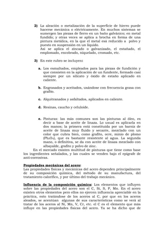 2) La aleación o metalización de la superficie de hierro puede
hacerse mecánica o eléctricamente. En muchos sistemas se
sumergen las piezas de fierro en un baño galvánico; en metal
fundido; y otras veces se aplica a brocha en forma de una
pintura metálica, en la que el metal esá reducido a polvo y
puesto en suspensión en un líquido.
Así se aplica el zincado o galvanizado, el estañado, el
emplomado, encobrado, niquelado, cromado, etc.
3) En este rubro se incluyen:
a. Los esmaltados, empleados para las piezas de fundición y
que consisten en la aplicación de un fundente, formado casi
siempre por un silicato y óxido de estaño aplicado en
caliente.
b. Engrasados y aceitados, usándose con frecuencia grasa con
grafito.
c. Alquitranados y asfaltados, aplicados en caliente.
d. Resinas, caucho y celuloide.
e. Pinturas: las más comunes son las pinturas al óleo, es
decir a base de aceite de linaza. Lo usual es aplicarla en
dos manos; la primera está constituida por un barniz de
aceite de linaza muy fluido y secante, mezclado con un
color que cubra bien, como grafito, ocre, minio de plomo
(Pb3O4), que es bastante resistente al agua. La segunda
mano, o definitiva, se da con aceite de linaza mezclado con
albayalde, grafito y polvo de zinc.
En el mercado existen multitud de pinturas que tiene como base
los ingredientes señalados, y las cuales se venden bajo el epígrafe de
anti-corrosivas.
Propiedades mecánicas del acero:
Las propiedades físicas y mecánicas del acero dependen principalmente
de su composición química, del método de su manufactura, del
tratamiento calorífico, y por último del trabajo mecánico.
Influencia de la composición química: Los elementos que influyen
sobre las propiedades del acero son el C, Si, S, P, Mn. En el acero
existen otros elementos pero ellos no ejercen influencia apreciable en la
práctica, esto tratándose de los aceros al C, por que en los aceros
aleados, se acentúan algunas de sus características como se verá al
tratar de los aceros al Ni, Mn, V, Cr, etc. el C es el elemento que más
influye en las propiedades físicas del acero. Ya se ha dicho que de
 
